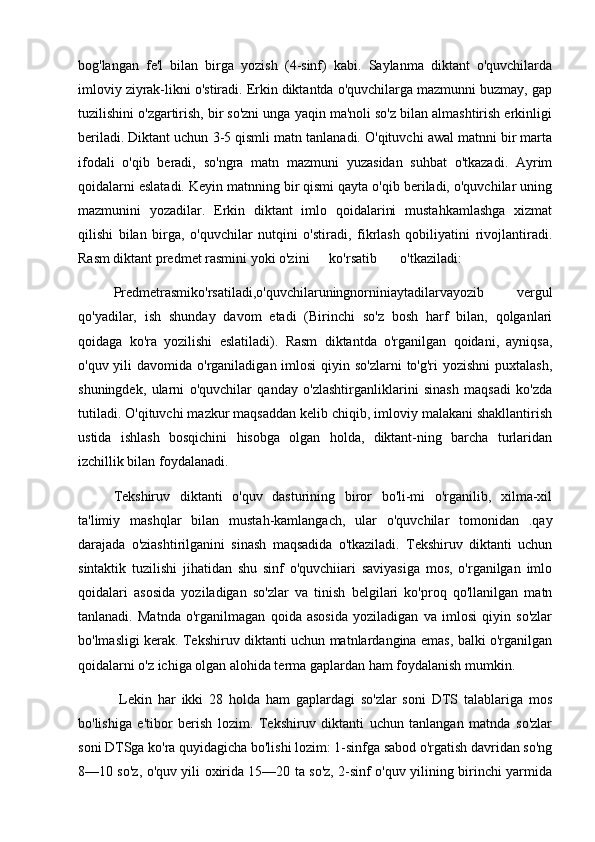 bog'langan   fe'l   bilan   birga   yozish   (4-sinf)   kabi.   Saylanma   diktant   o'quvchilarda
imloviy ziyrak-likni o'stiradi. Erkin diktantda o'quvchilarga mazmunni buzmay, gap
tuzilishini o'zgartirish, bir so'zni unga yaqin ma'noli so'z bilan almashtirish erkinligi
beriladi. Diktant uchun 3-5 qismli matn tanlanadi. O'qituvchi awal matnni bir marta
ifodali   o'qib   beradi,   so'ngra   matn   mazmuni   yuzasidan   suhbat   o'tkazadi.   Ayrim
qoidalarni eslatadi. Keyin matnning bir qismi qayta o'qib beriladi, o'quvchilar uning
mazmunini   yozadilar.   Erkin   diktant   imlo   qoidalarini   mustahkamlashga   xizmat
qilishi   bilan   birga,   o'quvchilar   nutqini   o'stiradi,   fikrlash   qobiliyatini   rivojlantiradi.
Rasm diktant predmet rasmini yoki o'zini  ko'rsatib  o'tkaziladi: 
Predmetrasmiko'rsatiladi,o'quvchilaruningnorniniaytadilarvayozib   vergul
qo'yadilar,   ish   shunday   davom   etadi   (Birinchi   so'z   bosh   harf   bilan,   qolganlari
qoidaga   ko'ra   yozilishi   eslatiladi).   Rasm   diktantda   o'rganilgan   qoidani,   ayniqsa,
o'quv yili  davomida o'rganiladigan imlosi  qiyin so'zlarni  to'g'ri  yozishni  puxtalash,
shuningdek,   ularni   o'quvchilar   qanday   o'zlashtirganliklarini   sinash   maqsadi   ko'zda
tutiladi. O'qituvchi mazkur maqsaddan kelib chiqib, imloviy malakani shakllantirish
ustida   ishlash   bosqichini   hisobga   olgan   holda,   diktant-ning   barcha   turlaridan
izchillik bilan foydalanadi. 
Tekshiruv   diktanti   o'quv   dasturining   biror   bo'li-mi   o'rganilib,   xilma-xil
ta'limiy   mashqlar   bilan   mustah-kamlangach,   ular   o'quvchilar   tomonidan   .qay
darajada   o'ziashtirilganini   sinash   maqsadida   o'tkaziladi.   Tekshiruv   diktanti   uchun
sintaktik   tuzilishi   jihatidan   shu   sinf   o'quvchiiari   saviyasiga   mos,   o'rganilgan   imlo
qoidalari   asosida   yoziladigan   so'zlar   va   tinish   belgilari   ko'proq   qo'llanilgan   matn
tanlanadi.   Matnda   o'rganilmagan   qoida   asosida   yoziladigan   va   imlosi   qiyin   so'zlar
bo'lmasligi kerak. Tekshiruv diktanti uchun matnlardangina emas, balki o'rganilgan
qoidalarni o'z ichiga olgan alohida terma gaplardan ham foydalanish mumkin.
  Lekin   har   ikki   28   holda   ham   gaplardagi   so'zlar   soni   DTS   talablariga   mos
bo'lishiga   e'tibor   berish   lozim.   Tekshiruv   diktanti   uchun   tanlangan   matnda   so'zlar
soni DTSga ko'ra quyidagicha bo'lishi lozim: 1-sinfga sabod o'rgatish davridan so'ng
8—10 so'z, o'quv yili oxirida 15—20 ta so'z, 2-sinf o'quv yilining birinchi yarmida 