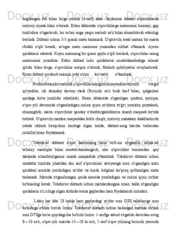 bog'langan   fe'l   bilan   birga   yozish   (4-sinf)   kabi.   Saylanma   diktant   o'quvchilarda
imloviy ziyrak-likni o'stiradi. Erkin diktantda o'quvchilarga mazmunni buzmay, gap
tuzilishini o'zgartirish, bir so'zni unga yaqin ma'noli so'z bilan almashtirish erkinligi
beriladi. Diktant uchun 3-5 qismli matn tanlanadi. O'qituvchi awal matnni bir marta
ifodali   o'qib   beradi,   so'ngra   matn   mazmuni   yuzasidan   suhbat   o'tkazadi.   Ayrim
qoidalarni eslatadi. Keyin matnning bir qismi qayta o'qib beriladi, o'quvchilar uning
mazmunini   yozadilar.   Erkin   diktant   imlo   qoidalarini   mustahkamlashga   xizmat
qilishi   bilan   birga,   o'quvchilar   nutqini   o'stiradi,   fikrlash   qobiliyatini   rivojlantiradi.
Rasm diktant predmet rasmini yoki o'zini  ko'rsatib  o'tkaziladi: 
Predmetrasmiko'rsatiladi,o'quvchilaruningnorniniaytadilarvayozib   vergul
qo'yadilar,   ish   shunday   davom   etadi   (Birinchi   so'z   bosh   harf   bilan,   qolganlari
qoidaga   ko'ra   yozilishi   eslatiladi).   Rasm   diktantda   o'rganilgan   qoidani,   ayniqsa,
o'quv yili  davomida o'rganiladigan imlosi  qiyin so'zlarni  to'g'ri  yozishni  puxtalash,
shuningdek,   ularni   o'quvchilar   qanday   o'zlashtirganliklarini   sinash   maqsadi   ko'zda
tutiladi. O'qituvchi mazkur maqsaddan kelib chiqib, imloviy malakani shakllantirish
ustida   ishlash   bosqichini   hisobga   olgan   holda,   diktant-ning   barcha   turlaridan
izchillik bilan foydalanadi. 
Tekshiruv   diktanti   o'quv   dasturining   biror   bo'li-mi   o'rganilib,   xilma-xil
ta'limiy   mashqlar   bilan   mustah-kamlangach,   ular   o'quvchilar   tomonidan   .qay
darajada   o'ziashtirilganini   sinash   maqsadida   o'tkaziladi.   Tekshiruv   diktanti   uchun
sintaktik   tuzilishi   jihatidan   shu   sinf   o'quvchiiari   saviyasiga   mos,   o'rganilgan   imlo
qoidalari   asosida   yoziladigan   so'zlar   va   tinish   belgilari   ko'proq   qo'llanilgan   matn
tanlanadi.   Matnda   o'rganilmagan   qoida   asosida   yoziladigan   va   imlosi   qiyin   so'zlar
bo'lmasligi kerak. Tekshiruv diktanti uchun matnlardangina emas, balki o'rganilgan
qoidalarni o'z ichiga olgan alohida terma gaplardan ham foydalanish mumkin.
  Lekin   har   ikki   28   holda   ham   gaplardagi   so'zlar   soni   DTS   talablariga   mos
bo'lishiga   e'tibor   berish   lozim.   Tekshiruv   diktanti   uchun   tanlangan   matnda   so'zlar
soni DTSga ko'ra quyidagicha bo'lishi lozim: 1-sinfga sabod o'rgatish davridan so'ng
8—10 so'z, o'quv yili oxirida 15—20 ta so'z, 2-sinf o'quv yilining birinchi yarmida