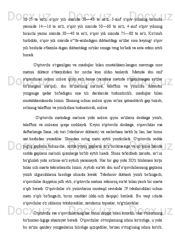 20-25   ta   so'z,   o'quv   yili   oxirida   30—40   ta   so'z;   3-sinf   o'quv   yilining   birinchi
yarmida   14—16   ta   so'z,   o'quv   yili   oxirida   50—60   ta   so'z;   4-sinf   o'quv   yilining
birinchi   yarmi   oxirida   30—40   ta   so'z;   o'quv   yili   oxirida   75—80   ta   so'z,   Ko'rrnib
turibdiki,   o'quv   yili   oxirida   o'"tk~aziladigan   diktantdagi   so'zlar   soni   keying!   o'quv
yili boshida o'tkazila-digan diktantdagi so'zlar soniga teng bo'ladi va asta-sekin ortib
boradi. 
O'qituvchi   o'rganilgan   va   mashqlar   bilan   mustahkam-langan   mavzuga   mos
matnni   diktant   o'tkazishdan   bir   necha   kun   oldin   tanlaydi.   Matnda   shu   sinf
o'quvchiiari   uchun   imlosi   qiyin   so'z   boisa   (yaxshisi   matnda   o'rganilmagan   so'zlar
bo'lmagani   ma'qul),   shu   so'zlarning   ma'nosi,   talaffuzi   va   yozilishi   diktantni
yozgunga   qadar   bo'ladigan   ona   tili   darslarida   tushuntirilib,   mashqlar   bilan
mustahkamlanishi lozim. Shuning uchun imlosi qiyin so'zni qatnashtirib gap tuzish,
so'zning talaffuzi va yozilishini tushuntirish, imlosi
  O'qituvchi   matndagi   ma'nosi   yoki   imlosi   qiyin   so'zlarni   doskaga   yozib,
talaffuzi   va   imlosini   qisqa   izohlaydi.   Keyin   o'qituvchi   doskaga,   o'quvchilar   esa
daftarlariga Sana, ish  turi  (tekshiruv  diktanti)  va sarlavhani  tartib hi  Ian, har  birini
xat-boshidan   yozadilar.   Shundan   so'ng   matn   aytib   yozdiriladi.   O'qituvchi   sodda
yig'iq gaplarni biilunicha, sodda yoyiq gaplarni so'z birikmasiga va qo'sjima hamda
sodda gaplarni ma'noli qismlarga bo'lib aytib luiadi. Shuni ta'kidlash zarurki, so'/.ni
bo'g'inlab yoki so'zrna-so'z aytish yaramaydi. Har bir gap yoki SO'z blrikmasi ko'pi
bilan uch marta takrorlanishi lozim. Aytish sur'ati shu sinf o'quvchilarining gaplarni
yozib   ulgurishlarini   hisobga   olinishi   kerak.   Tekshiruv   diktanti   yozib   bo'lingach,
o'quvchilar diqqatini jalb etib, o'qituvchi matnni sekinroq sur'at bilan yan'a bir marta
o'qib   beradi.   O'quvchilar   o'z   yozuvlarini   mustaqil   ravishda   29   tekshirishlari   uchun
matn   o'qib   bo'lingach,   biroz   muddat   (ikki-uch   daqiqa)   beriladi.   Bu   vaqt   ichida
o'quvchilar o'z ishlarini tekshiradilar, xatolarini topsalar, to'g'rilaydilar. 
O'qituvchi esa o'quvchilarning har birini diqqat bilan kuzatib, ular e'tiborining
bo'linmas-ligiga ahamiyat beradi. O'quvchilar o'rtoqlarining ishini ko'rishga, u yoki
bu  so'zni   qanday  yozganlarini   bilishga  qiziqadilar,  ba'zan   o'rtog'ining   ishini   ko'rib, 