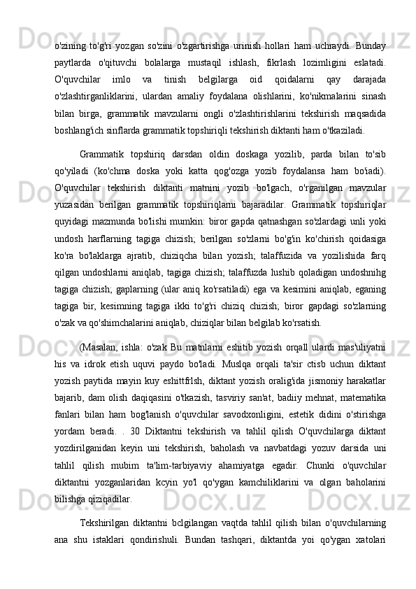 o'zining   to'g'ri   yozgan   so'zini   o'zgartirishga   urinish   hollari   ham   uchraydi.   Bunday
paytlarda   o'qituvchi   bolalarga   mustaqil   ishlash,   fikrlash   lozimligini   eslatadi.
O'quvchilar   imlo   va   tinish   belgilarga   oid   qoidalarni   qay   darajada
o'zlashtirganliklarini,   ulardan   amaliy   foydalana   olishlarini,   ko'nikmalarini   sinash
bilan   birga,   grammatik   mavzularni   ongli   o'zlashtirishlarini   tekshirish   maqsadida
boshlang'ich sinflarda grammatik topshiriqli tekshirish diktanti ham o'tkaziladi. 
Grammatik   topshiriq   darsdan   oldin   doskaga   yozilib,   parda   bilan   to'sib
qo'yiladi   (ko'chma   doska   yoki   katta   qog'ozga   yozib   foydalansa   ham   bo'iadi).
O'quvchilar   tekshirish   diktanti   matnini   yozib   bo'lgach,   o'rganilgan   mavzular
yuzasidan   berilgan   grammatik   topshiriqlarni   bajaradilar.   Grammatik   topshiriqlar
quyidagi mazmunda bo'lishi  mumkin: biror gapda qatnashgan so'zlardagi  unli yoki
undosh   harflarning   tagiga   chizish;   berilgan   so'zlarni   bo'g'in   ko'chirish   qoidasiga
ko'ra   bo'laklarga   ajratib,   chiziqcha   bilan   yozish;   talaffuzida   va   yozilishida   farq
qilgan  undoshlarni   aniqlab,   tagiga  chizish;   talaffuzda  lushib   qoladigan   undoshnihg
tagiga  chizish;   gaplarning  (ular   aniq  ko'rsatiladi)   ega  va  kesimini  aniqlab,   eganing
tagiga   bir,   kesimning   tagiga   ikki   to'g'ri   chiziq   chizish;   biror   gapdagi   so'zlarning
o'zak va qo'shimchalarini aniqlab, chiziqlar bilan belgilab ko'rsatish. 
(Masalan,   ishla:   o'zak   Bu   matnlarni   eshitib   yozish   orqall   ulardi   mas'uliyatni
his   va   idrok   etish   uquvi   paydo   bo'ladi.   Muslqa   orqali   ta'sir   ctisb   uchun   diktant
yozish   paytida   mayin   kuy   eshittfrlsh,   diktant   yozish   oralig'ida   jismoniy   harakatlar
bajarib,   dam   olish   daqiqasini   o'tkazish,   tasviriy   san'at,   badiiy   mehnat,   matematika
fanlari   bilan   ham   bog'lanish   o'quvchilar   savodxonligini,   estetik   didini   o'stirishga
yordam   beradi.   .   30   Diktantni   tekshirish   va   tahlil   qilish   O'quvchilarga   diktant
yozdirilganidan   keyin   uni   tekshirish,   baholash   va   navbatdagi   yozuv   darsida   uni
tahlil   qilish   mubim   ta'lim-tarbiyaviy   ahamiyatga   egadir.   Chunki   o'quvchilar
diktantni   yozganlaridan   kcyin   yo'l   qo'ygan   kamchiliklarini   va   olgan   baholarini
bilishga qiziqadilar. 
Tekshirilgan   diktantni   bclgilangan   vaqtda   tahlil   qilish   bilan   o'quvchilarning
ana   shu   istaklari   qondirishuli.   Bundan   tashqari,   diktantda   yoi   qo'ygan   xatolari 