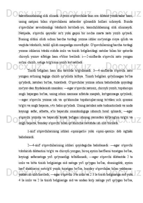 takrorlanishining oldi olinadi. Ayrim o'qituvchilar kun ora diktant yozdirsalar ham,
uning   natijasi   bilan   o'quvchilarni   xabardor   qilmaslik   hollari   uchraydi.   Bunda
o'quvchilar   savodxonligi   tekshirib   ko'riladi-yu,   kamchiliklarning   oldi   olinmaydi.
Natijada,   o'quvchi   qaysidir   so'z   yoki   gapni   bir   necha   marta   xato   yozib   qo'yadi.
Buning   oldini   olish   uchun   barcha   turdagi   yozma   ishlar   me'yoriga   rioya   qilish   va
vaqtida tekshirib, tahlil qilish maqsadga muvofiqdir. O'quvchilarning barcha turdagi
yozma   ishlarini   tekshi-rishda   imlo   va   tinish   belgilaridagi   xatolar   bilan   bir   qatorda
chiroyli   yozuv   sifatiga   ham   e'tibor   beriladi.   i—2-sinflarda   o'quvchi   xato   yozgan
so'zni chizib, ustiga to'g'risini yozib ko'rsatiladi. 
Tinish   belgilari   ham   shu   tartibda   to'g'rilanadi.   3—4-sinflarda   o'quvchi   xato
yozgan   so'zning   tagiga   chizib   qo'yilishi   kifoya.   Tinish   belgilari   qo'yilmagan   bo'lsa
qo'yiladi,   xatolari   bo'lsa,   tuzatiladi.   O'quvchilar   yozma   ishini   baholashda   quyidagi
me'yor-dan foydalanish mumkin: —agar o'quvchi xatosiz, chiroyli yozib, topshiriqni
ongli   bajargan   bo'lsa,   uning  ishini   namuna   sifatida   maqtab,  ko'rgazmaga   qo'yiladi;
—agar   o'quvchi   yozma   ish   va   qo'shimcha   topshiriqlar-ning   to'rtdan   uch   qismini
to'g'ri va ongli bajarsa, «4» baho qo'yiladi. Uning xatolari asta tushuntiriladi va unda
keyingi   safar,   albatta,   a'lo   bajarishi   mumkinligiga   ishonch   hosil   qilinadi;   —agar
o'quvchi   yozishi   va   bajarishi   kerak   bo'lgan   ishning   yarmidan   ko'prog'ini   to'g'ri   va
ongli bajarsa, bunday o'quvchi bilan qo'shimcha ravishda ish olib boriladi. 
1-sinf   o'quvchilarining   ishlari   «qoniqarli»   yoki   «qoni-qarsiz»   deb   og'zaki
baholanadi. 
2—4-sinf   o'quvchilarining   ishlari   quyidagicha   baholanadi:   —agar   o'quvchi
tckshirish diktantini to'g'ri va chiroyli yozgan, biroq ayrim harfJarni tuzatgan bo'Isa,
keyingi   safarxatoga   yo'l   qo'ymasligi   ta'kidlanadi;   —agar   o'quvchi   diktantda   2   ta
imlo   va   bitta   tinish   belgiiariga   oid   xatoga   yo'l   qo'ygan   bo'Isa,   shuningdek,   ayrim
harf   shakliarini   noto'g'rl   yozib   tuzatgan   bo'Isa,   bunday   o'quvchilar   bilan   yakkama-
yakka ish olib boriladi; —agar o'quvchi 3 ta imlo va 2 3 la tinish belgiiariga oid yoki
4   la   imlo   va   2   la   tinish   belgiiariga   oid   va   undan   ko'p   xaloga   yo'l   qo'ygan   bo'Isa, 