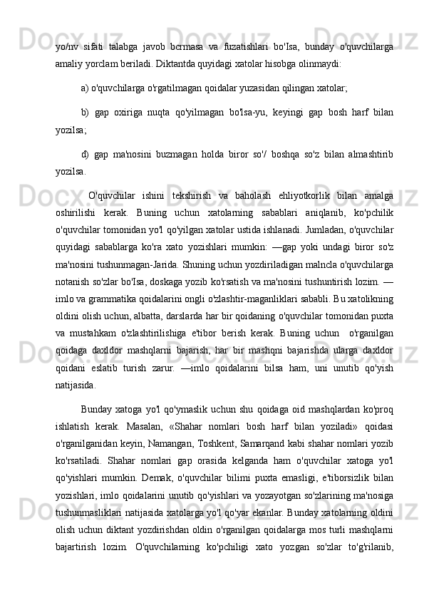 yo/nv   sifati   talabga   javob   bcrmasa   va   fuzatishlari   bo'Isa,   bunday   o'quvchilarga
amaliy yorclam beriladi. Diktantda quyidagi xatolar hisobga olinmaydi: 
a) o'quvchilarga o'rgatilmagan qoidalar yuzasidan qilingan xatolar; 
b)   gap   oxiriga   nuqta   qo'yilmagan   bo'lsa-yu,   keyingi   gap   bosh   harf   bilan
yozilsa; 
d)   gap   ma'nosini   buzmagan   holda   biror   so'/   boshqa   so'z   bilan   almashtirib
yozilsa.
  O'quvchilar   ishini   tekshirish   va   baholash   ehliyotkorlik   bilan   amalga
oshirilishi   kerak.   Buning   uchun   xatolarning   sabablari   aniqlanib,   ko'pchilik
o'quvchilar tomonidan yo'l qo'yilgan xatolar ustida ishlanadi. Jumladan, o'quvchilar
quyidagi   sabablarga   ko'ra   xato   yozishlari   mumkin:   —gap   yoki   undagi   biror   so'z
ma'nosini tushunmagan-Jarida. Shuning uchun yozdiriladigan malncla o'quvchilarga
notanish so'zlar bo'Isa, doskaga yozib ko'rsatish va ma'nosini tushuntirish lozim. —
imlo va grammatika qoidalarini ongli o'zlashtir-maganliklari sababli. Bu xatolikning
oldini olish uchun, albatta, darslarda har bir qoidaning o'quvchilar tomonidan puxta
va   mustahkam   o'zlashtirilishiga   e'tibor   berish   kerak.   Buning   uchun     o'rganilgan
qoidaga   daxldor   mashqlarni   bajarish,   har   bir   mashqni   bajarishda   ularga   daxldor
qoidani   eslatib   turish   zarur.   —imlo   qoidalarini   bilsa   ham,   uni   unutib   qo'yish
natijasida. 
Bunday   xatoga   yo'l   qo'ymaslik   uchun   shu   qoidaga   oid   mashqlardan   ko'proq
ishlatish   kerak.   Masalan,   «Shahar   nomlari   bosh   harf   bilan   yoziladi»   qoidasi
o'rganilganidan keyin, Namangan, Toshkent, Samarqand kabi shahar nomlari yozib
ko'rsatiladi.   Shahar   nomlari   gap   orasida   kelganda   ham   o'quvchilar   xatoga   yo'l
qo'yishlari   mumkin.   Demak,   o'quvchilar   bilimi   puxta   emasligi,   e'tiborsizlik   bilan
yozishlari, imlo qoidalarini unutib qo'yishlari va yozayotgan so'zlarining ma'nosiga
tushunmasliklari natijasida xatolarga yo'l qo'yar ekanlar. Bunday xatolarning oldini
olish uchun diktant yozdirishdan oldin o'rganilgan qoidalarga mos turli mashqlarni
bajartirish   lozim.   O'quvchilarning   ko'pchiligi   xato   yozgan   so'zlar   to'g'rilanib, 