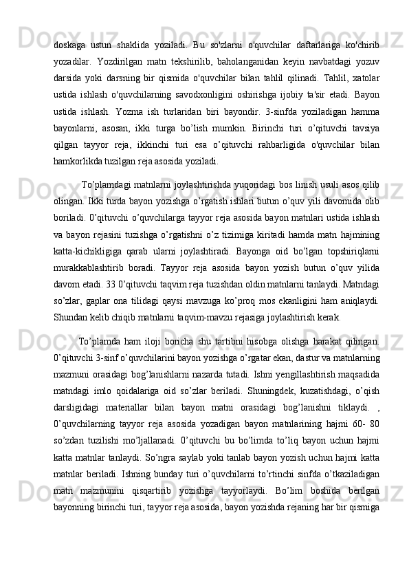 doskaga   ustun   shaklida   yoziladi.   Bu   so'zlarni   o'quvchilar   daftarlariga   ko'chirib
yozadilar.   Yozdirilgan   matn   tekshirilib,   baholanganidan   keyin   navbatdagi   yozuv
darsida   yoki   darsning   bir   qismida   o'quvchilar   bilan   tahlil   qilinadi.   Tahlil,   xatolar
ustida   ishlash   o'quvchilarning   savodxonligini   oshirishga   ijobiy   ta'sir   etadi.   Bayon
ustida   ishlash.   Yozma   ish   turlaridan   biri   bayondir.   3-sinfda   yoziladigan   hamma
bayonlarni,   asosan,   ikki   turga   bo’lish   mumkin.   Birinchi   turi   o’qituvchi   tavsiya
qilgan   tayyor   reja,   ikkinchi   turi   esa   o’qituvchi   rahbarligida   o'quvchilar   bilan
hamkorlikda tuzilgan reja asosida yoziladi.
  To’plamdagi matnlarni joylashtirishda yuqoridagi bos linish usuli asos qilib
olingan. Ikki turda bayon yozishga o’rgatish ishlari butun o’quv yili davomida olib
boriladi. 0’qituvchi o’quvchilarga tayyor reja asosida bayon matnlari ustida ishlash
va   bayon   rejasini   tuzishga   o’rgatishni   o’z   tizimiga   kiritadi   hamda   matn   hajmining
katta-kichikligiga   qarab   ularni   joylashtiradi.   Bayonga   oid   bo’lgan   topshiriqlarni
murakkablashtirib   boradi.   Tayyor   reja   asosida   bayon   yozish   butun   o’quv   yilida
davom etadi. 33 0’qituvchi taqvim reja tuzishdan oldin matnlarni tanlaydi. Matndagi
so’zlar,   gaplar   ona   tilidagi   qaysi   mavzuga   ko’proq   mos   ekanligini   ham   aniqlaydi.
Shundan kelib chiqib matnlarni taqvim-mavzu rejasiga joylashtirish kerak. 
To’plamda   ham   iloji   boricha   shu   tartibni   hisobga   olishga   harakat   qilingan.
0’qituvchi 3-sinf o’quvchilarini bayon yozishga o’rgatar ekan, dastur va matnlarning
mazmuni orasidagi  bog’lanishlarni nazarda tutadi. Ishni yengillashtirish maqsadida
matndagi   imlo   qoidalariga   oid   so’zlar   beriladi.   Shuningdek,   kuzatishdagi,   o’qish
darsligidagi   materiallar   bilan   bayon   matni   orasidagi   bog’lanishni   tiklaydi.   ,
0’quvchilarning   tayyor   reja   asosida   yozadigan   bayon   matnlarining   hajmi   60-   80
so’zdan   tuzilishi   mo’ljallanadi.   0’qituvchi   bu   bo’limda   to’liq   bayon   uchun   hajmi
katta matnlar tanlaydi. So’ngra saylab yoki tanlab bayon yozish uchun hajmi katta
matnlar   beriladi.   Ishning   bunday   turi   o’quvchilarni   to’rtinchi   sinfda   o’tkaziladigan
matn   mazmunini   qisqartirib   yozishga   tayyorlaydi.   Bo’lim   boshida   berilgan
bayonning birinchi turi, tayyor reja asosida, bayon yozishda rejaning har bir qismiga 