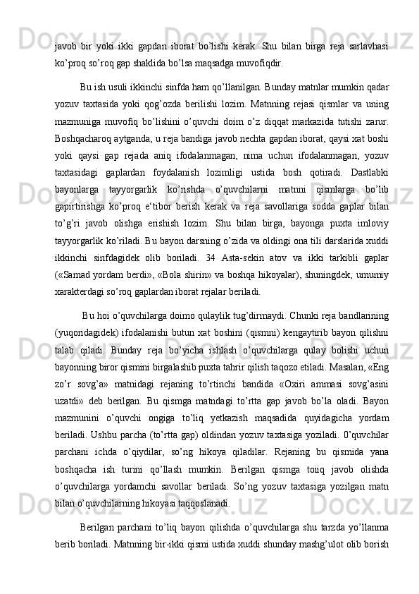 javob   bir   yoki   ikki   gapdan   iborat   bo’lishi   kerak.   Shu   bilan   birga   reja   sarlavhasi
ko’proq so’roq gap shaklida bo’lsa maqsadga muvofiqdir. 
Bu ish usuli ikkinchi sinfda ham qo’llanilgan. Bunday matnlar mumkin qadar
yozuv   taxtasida   yoki   qog’ozda   berilishi   lozim.   Matnning   rejasi   qismlar   va   uning
mazmuniga   muvofiq   bo’lishini   o’quvchi   doim   o’z   diqqat   markazida   tutishi   zarur.
Boshqacharoq aytganda, u reja bandiga javob nechta gapdan iborat, qaysi xat boshi
yoki   qaysi   gap   rejada   aniq   ifodalanmagan,   nima   uchun   ifodalanmagan,   yozuv
taxtasidagi   gaplardan   foydalanish   lozimligi   ustida   bosh   qotiradi.   Dastlabki
bayonlarga   tayyorgarlik   ko’rishda   o’quvchilarni   matnni   qismlarga   bo’lib
gapirtirishga   ko’proq   e‘tibor   berish   kerak   va   reja   savollariga   sodda   gaplar   bilan
to’g’ri   javob   olishga   erishish   lozim.   Shu   bilan   birga,   bayonga   puxta   imloviy
tayyorgarlik ko’riladi. Bu bayon darsning o’zida va oldingi ona tili darslarida xuddi
ikkinchi   sinfdagidek   olib   boriladi.   34   Asta-sekin   atov   va   ikki   tarkibli   gaplar
(«Samad yordam berdi», «Bola shirin» va boshqa hikoyalar), shuningdek, umumiy
xarakterdagi so’roq gaplardan iborat rejalar beriladi.
 Bu hoi o’quvchilarga doimo qulaylik tug’dirmaydi. Chunki reja bandlarining
(yuqoridagidek)   ifodalanishi   butun   xat   boshini   (qismni)   kengaytirib   bayon   qilishni
talab   qiladi.   Bunday   reja   bo’yicha   ishlash   o’quvchilarga   qulay   bolishi   uchun
bayonning biror qismini birgalashib puxta tahrir qilish taqozo etiladi. Masalan, «Eng
zo’r   sovg’a»   matnidagi   rejaning   to’rtinchi   bandida   «Oxiri   ammasi   sovg’asini
uzatdi»   deb   berilgan.   Bu   qismga   matndagi   to’rtta   gap   javob   bo’la   oladi.   Bayon
mazmunini   o’quvchi   ongiga   to’liq   yetkazish   maqsadida   quyidagicha   yordam
beriladi.  Ushbu  parcha  (to’rtta  gap)  oldindan  yozuv taxtasiga  yoziladi.  0’quvchilar
parchani   ichda   o’qiydilar,   so’ng   hikoya   qiladilar.   Rejaning   bu   qismida   yana
boshqacha   ish   turini   qo’llash   mumkin.   Berilgan   qismga   toiiq   javob   olishda
o’quvchilarga   yordamchi   savollar   beriladi.   So’ng   yozuv   taxtasiga   yozilgan   matn
bilan o’quvchilarning hikoyasi taqqoslanadi. 
Berilgan   parchani   to’liq   bayon   qilishda   o’quvchilarga   shu   tarzda   yo’llanma
berib boriladi. Matnning bir-ikki qismi ustida xuddi shunday mashg’ulot olib borish