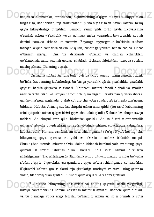 natijasida   o’quvchilar,   birinchidan,   o’qituvchining   o’qigan   hikoyasini   diqqat   bilan
tinglashga, ikkinchidan, reja sarlavhalarini puxta o’ylashga va bayon matnini to’liq
qayta   hikoyalashga   o’rgatiladi.   Birinchi   yarim   yilda   to’liq   qayta   hikoyalashga
o’rgatish   uchun   «Yaxshilik   yerda   qolmas»   matni   yuzasidan   tayyorgarlik   ko’rish
darsini   namuna   sifatida   ko’rsatamiz.   Bayonga   tayyorgarlik   ko’rishda   sinfdan
tashqari   o’qish   dasrlarida   yaxshilik   qilish,   bir-biriga   yordam   berish   haqida   suhbat
o’tkazish   ma‘qul.   Ona   tili   darslarida   jo’nalish   va   chiqish   kelishiklari
qo’shimchalarining yozilish qoidasi eslatiladi. Holatga, falokatdan, tuzoqqa so’zlari
mashq qilinadi. Darsning borishi:
  Qisqagina suhbat. Arining turli joylarda uchib yurishi, uning qanotlari nozik
bo’lishi, kabutarning tadbirkorligi, bir-biriga yaxshilik qilish, yaxshilikka-yaxshilik
qaytishi   haqida   qisqacha   so’zlanadi.   0’qituvchi   matnni   ifodali   o’qiydi   va   savollar
asosida tahlil qiladi. «Hikoyaning uchinchi qismidagi «... falokatdan qutildi» iborasi
qanday ma‘noni anglatadi? 0’ylab ko’ring-chi? «Ari suvda oqib ketmadi» ma‘nosini
bildiradi, Kabutar Arining suvdan chiqishi uchun nima qildi? (Bu savol kabutarning
arini qutqarish uchun qilgan ishini gapirishni talab qiladi.) Kabutar bir chopni suvga
tashladi.   Ari   cho'pni   кета   qilib   falokatdan   qutildi».   Ari   so   6   zini   takrorlamaslik
uchun   o’qituvchi   quyidagilarni   so’raydi:   «Matnda   ishtirok   etuvchilarni   ayting   (ari,
kabutar, bola). Hamma o'rinlarda ari so'zi ishlatilganmi? (Yo‘q.) 0’ylab ko'ring- chi,
hikoyaning   qaysi   qismida   ari   yoki   ari   o’rnida   и   so’zini   ishlatish   ma‘qul.
Shuningdek,   matnda   kabutar   so’zini   doimo   ishlatish   kerakmi   yoki   matnning   qaysi
qismida   и   so'zini   ishlatish   o’rinli   bo’ladi.   Bola   so’zi   hamma   o’rinlarda
ishlatilganmi? (Ha, ishlatilgan.)» Shundan keyin o’qituvchi matnni qismlar bo’yicha
ifodali o’qiydi. 0’quvchilar esa qismlararo qaysi so’zlar ishlatilganini ko’rsatadilar.
0’qituvchi   ko’rsatilgan   so’zlarni   reja   qismlariga   moslaydi   va   savol-   ning   qatoriga
yozib, tik chiziq bilan ajratadi. Birinchi qism o’qiladi. Ari so’zi ajratiladi. 
Bu   qismda   hikoyaning   boshlanishi   va   arining   qayerda   uchib   yurganligi,
hikoya   qahramonining   nomini   ko’rsatish   lozimligi   aytiladi.   Ikkinchi   qism   o’qiladi
va   bu   qismdagi   voqea   ariga   tegishli   bo’lganligi   uchun   ari   so’zi   o’rnida   и   so’zi 