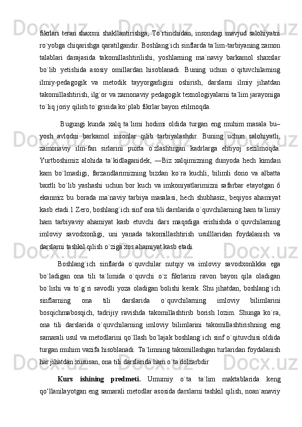 fikrlari  teran  shaxsni  shakllantirishga;   To`rtinchidan,   insondagi  mavjud  salohiyatni
ro`yobga chiqarishga qaratilgandir. Boshlang`ich sinflarda ta`lim-tarbiyaning zamon
talablari   darajasida   takomillashtirilishi,   yoshlarning   ma`naviy   barkamol   shaxslar
bo`lib   yetishida   asosiy   omillardan   hisoblanadi.   Buning   uchun   o`qituvchilarning
ilmiy-pedagogik   va   metodik   tayyorgarligini   oshirish,   darslarni   ilmiy   jihatdan
takomillashtirish, ilg`or va zamonaviy pedagogik texnologiyalarni ta`lim jarayoniga
to`liq joriy qilish to`grisida ko`plab fikrlar bayon etilmoqda.
  Bugungi   kunda   xalq   ta`limi   hodimi   oldida   turgan   eng   muhim   masala   bu–
yosh   avlodni   barkamol   insonlar   qilib   tarbiyalashdir.   Buning   uchun   salohiyatli,
zamonaviy   ilm-fan   sirlarini   puxta   o`zlashtirgan   kadrlarga   ehtiyoj   sezilmoqda.
Yurtboshimiz   alohida   ta`kidlaganidek,   ―Biz   xalqimizning   dunyoda   hech   kimdan
kam   bo`lmasligi,   farzandlarimizning   bizdan   ko`ra   kuchli,   bilimli   dono   va   albatta
baxtli   bo`lib   yashashi   uchun   bor   kuch   va   imkoniyatlarimizni   safarbar   etayotgan   6
ekanmiz   bu   borada   ma`naviy   tarbiya   masalasi,   hech   shubhasiz,   beqiyos   ahamiyat
kasb etadi.1 Zero, boshlang`ich sinf ona tili darslarida o`quvchilarning ham ta`limiy
ham   tarbiyaviy   ahamiyat   kasb   etuvchi   dars   maqsdiga   erishishda   o`quvchilarning
imloviy   savodxonligi,   uni   yanada   takomillashtirish   usulllaridan   foydalanish   va
darslarni tashkil qilish o`ziga xos ahamiyat kasb etadi. 
Boshlang`ich   sinflarda   o`quvchilar   nutqiy   va   imloviy   savodxonlikka   ega
bo`ladigan   ona   tili   ta`limida   o`quvchi   o`z   fikrlarini   ravon   bayon   qila   oladigan
bo`lishi   va   to`g`ri   savodli   yoza   oladigan   bolishi   kerak.   Shu   jihatdan,   boshlang`ich
sinflarning   ona   tili   darslarida   o`quvchilarning   imloviy   bilimlarini
bosqichmabosqich,   tadrijiy   ravishda   takomillashtirib   borish   lozim.   Shunga   ko`ra,
ona   tili   darslarida   o`quvchilarning   imloviy   bilimlarini   takomillashtirishning   eng
samarali usul va metodlarini qo`llash bo`lajak boshlang`ich sinf o`qituvchisi oldida
turgan muhim vazifa hisoblanadi. Ta`limning takomillashgan turlaridan foydalanish
har jihatdan xususan, ona tili darslarida ham o`ta dolzarbdir
Kurs   ishining   predmeti.   Umumiy   o`ta   ta`lim   maktablarida   keng
qo‘llanilayotgan eng samarali metodlar asosida darslarni tashkil qilish, noan`anaviy 