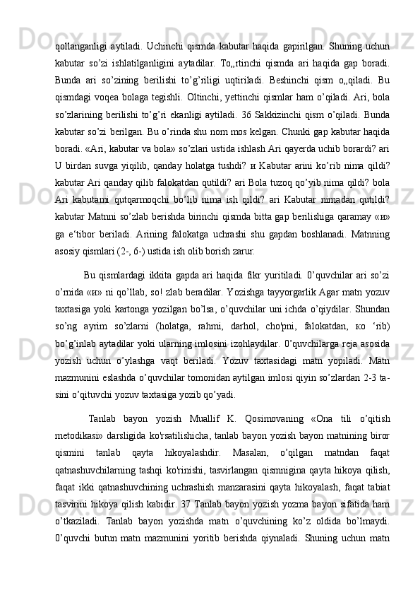 qollanganligi   aytiladi.   Uchinchi   qismda   kabutar   haqida   gapirilgan.   Shuning   uchun
kabutar   so’zi   ishlatilganligini   aytadilar.   To„rtinchi   qismda   ari   haqida   gap   boradi.
Bunda   ari   so’zining   berilishi   to’g’riligi   uqtiriladi.   Beshinchi   qism   o„qiladi.   Bu
qismdagi  voqea   bolaga   tegishli.  Oltinchi,  yettinchi  qismlar  ham  o’qiladi.  Ari,  bola
so’zlarining berilishi  to’g’ri   ekanligi  aytiladi.  36 Sakkizinchi   qism   o’qiladi.  Bunda
kabutar so’zi berilgan. Bu o’rinda shu nom mos kelgan. Chunki gap kabutar haqida
boradi. «Ari, kabutar va bola» so’zlari ustida ishlash Ari qayerda uchib borardi? ari
U   birdan   suvga   yiqilib,   qanday   holatga   tushdi?   и   Kabutar   arini   ko’rib   nima   qildi?
kabutar Ari qanday qilib falokatdan qutildi? ari Bola tuzoq qo’yib nima qildi? bola
Ari   kabutami   qutqarmoqchi   bo’lib   nima   ish   qildi?   ari   Kabutar   nimadan   qutildi?
kabutar Matnni so’zlab berishda birinchi qismda bitta gap berilishiga qaramay « и »
ga   e‘tibor   beriladi.   Arining   falokatga   uchrashi   shu   gapdan   boshlanadi.   Matnning
asosiy qismlari (2-, 6-) ustida ish olib borish zarur.
  Bu   qismlardagi   ikkita   gapda   ari   haqida   fikr   yuritiladi.   0’quvchilar   ari   so’zi
o’rnida « и » ni  qo’llab, so! zlab beradilar. Yozishga tayyorgarlik Agar  matn yozuv
taxtasiga  yoki  kartonga  yozilgan bo’lsa,  o’quvchilar   uni  ichda  o’qiydilar.  Shundan
so’ng   ayrim   so’zlarni   (holatga,   rahmi,   darhol,   cho'pni,   falokatdan,   ко   ‘rib)
bo’g’inlab aytadilar   yoki  ularning imlosini   izohlaydilar. 0’quvchilarga  reja asosida
yozish   uchun   o’ylashga   vaqt   beriladi.   Yozuv   taxtasidagi   matn   yopiladi.   Matn
mazmunini eslashda o’quvchilar tomonidan aytilgan imlosi qiyin so’zlardan 2-3 ta-
sini o’qituvchi yozuv taxtasiga yozib qo’yadi.
  Tanlab   bayon   yozish   Muallif   K.   Qosimovaning   «Ona   tili   o’qitish
metodikasi»  darsligida  ko'rsatilishicha,  tanlab   bayon  yozish  bayon  matnining  biror
qismini   tanlab   qayta   hikoyalashdir.   Masalan,   o’qilgan   matndan   faqat
qatnashuvchilarning   tashqi   ko'rinishi,   tasvirlangan   qismnigina   qayta   hikoya   qilish,
faqat   ikki   qatnashuvchining   uchrashish   manzarasini   qayta   hikoyalash,   faqat   tabiat
tasvirini   hikoya   qilish   kabidir.   37  Tanlab  bayon   yozish   yozma   bayon   sifatida  ham
o’tkaziladi.   Tanlab   bayon   yozishda   matn   o’quvchining   ko’z   oldida   bo’lmaydi.
0’quvchi   butun   matn   mazmunini   yoritib   berishda   qiynaladi.   Shuning   uchun   matn 