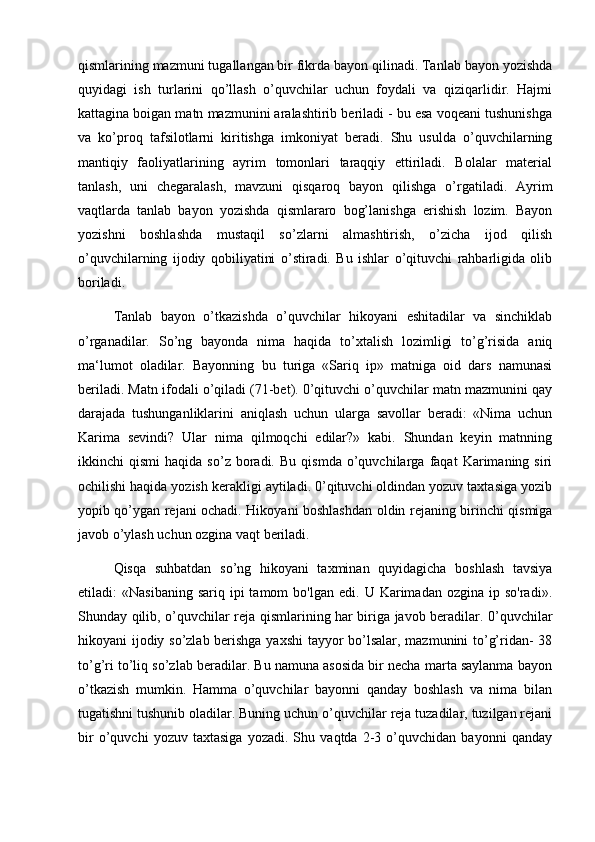 qismlarining mazmuni tugallangan bir fikrda bayon qilinadi. Tanlab bayon yozishda
quyidagi   ish   turlarini   qo’llash   o’quvchilar   uchun   foydali   va   qiziqarlidir.   Hajmi
kattagina boigan matn mazmunini aralashtirib beriladi - bu esa voqeani tushunishga
va   ko’proq   tafsilotlarni   kiritishga   imkoniyat   beradi.   Shu   usulda   o’quvchilarning
mantiqiy   faoliyatlarining   ayrim   tomonlari   taraqqiy   ettiriladi.   Bolalar   material
tanlash,   uni   chegaralash,   mavzuni   qisqaroq   bayon   qilishga   o’rgatiladi.   Ayrim
vaqtlarda   tanlab   bayon   yozishda   qismlararo   bog’lanishga   erishish   lozim.   Bayon
yozishni   boshlashda   mustaqil   so’zlarni   almashtirish,   o’zicha   ijod   qilish
o’quvchilarning   ijodiy   qobiliyatini   o’stiradi.   Bu   ishlar   o’qituvchi   rahbarligida   olib
boriladi. 
Tanlab   bayon   o’tkazishda   o’quvchilar   hikoyani   eshitadilar   va   sinchiklab
o’rganadilar.   So’ng   bayonda   nima   haqida   to’xtalish   lozimligi   to’g’risida   aniq
ma‘lumot   oladilar.   Bayonning   bu   turiga   «Sariq   ip»   matniga   oid   dars   namunasi
beriladi. Matn ifodali o’qiladi (71-bet). 0’qituvchi o’quvchilar matn mazmunini qay
darajada   tushunganliklarini   aniqlash   uchun   ularga   savollar   beradi:   «Nima   uchun
Karima   sevindi?   Ular   nima   qilmoqchi   edilar?»   kabi.   Shundan   keyin   matnning
ikkinchi   qismi   haqida   so’z  boradi.   Bu   qismda   o’quvchilarga   faqat   Karimaning  siri
ochilishi haqida yozish kerakligi aytiladi. 0’qituvchi oldindan yozuv taxtasiga yozib
yopib qo’ygan rejani ochadi. Hikoyani boshlashdan oldin rejaning birinchi qismiga
javob o’ylash uchun ozgina vaqt beriladi. 
Qisqa   suhbatdan   so’ng   hikoyani   taxminan   quyidagicha   boshlash   tavsiya
etiladi:   «Nasibaning  sariq   ipi  tamom  bo'lgan   edi.  U  Karimadan  ozgina  ip  so'radi».
Shunday qilib, o’quvchilar reja qismlarining har biriga javob beradilar. 0’quvchilar
hikoyani ijodiy so’zlab berishga yaxshi  tayyor bo’lsalar, mazmunini to’g’ridan- 38
to’g’ri to’liq so’zlab beradilar. Bu namuna asosida bir necha marta saylanma bayon
o’tkazish   mumkin.   Hamma   o’quvchilar   bayonni   qanday   boshlash   va   nima   bilan
tugatishni tushunib oladilar. Buning uchun o’quvchilar reja tuzadilar, tuzilgan rejani
bir   o’quvchi   yozuv   taxtasiga   yozadi.   Shu   vaqtda   2-3   o’quvchidan   bayonni   qanday 