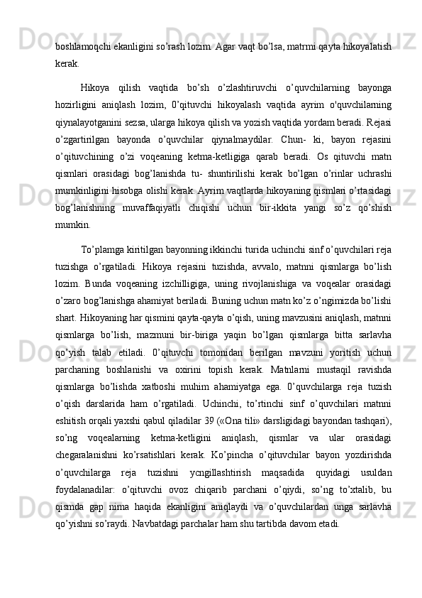 boshlamoqchi ekanligini so’rash lozim. Agar vaqt bo’lsa, matrmi qayta hikoyalatish
kerak. 
Hikoya   qilish   vaqtida   bo’sh   o’zlashtiruvchi   o’quvchilarning   bayonga
hozirligini   aniqlash   lozim,   0’qituvchi   hikoyalash   vaqtida   ayrim   o'quvchilarning
qiynalayotganini sezsa, ularga hikoya qilish va yozish vaqtida yordam beradi. Rejasi
o’zgartirilgan   bayonda   o’quvchilar   qiynalmaydilar.   Chun-   ki,   bayon   rejasini
o’qituvchining   o’zi   voqeaning   ketma-ketligiga   qarab   beradi.   Os   qituvchi   matn
qismlari   orasidagi   bog’lanishda   tu-   shuntirilishi   kerak   bo’lgan   o’rinlar   uchrashi
mumkinligini hisobga olishi kerak. Ayrim vaqtlarda hikoyaning qismlari o’rtasidagi
bog’lanishning   muvaffaqiyatli   chiqishi   uchun   bir-ikkita   yangi   so’z   qo’shish
mumkin. 
To’plamga kiritilgan bayonning ikkinchi turida uchinchi sinf o’quvchilari reja
tuzishga   o’rgatiladi.   Hikoya   rejasini   tuzishda,   avvalo,   matnni   qismlarga   bo’lish
lozim.   Bunda   voqeaning   izchilligiga,   uning   rivojlanishiga   va   voqealar   orasidagi
o’zaro bog’lanishga ahamiyat beriladi. Buning uchun matn ko’z o’ngimizda bo’lishi
shart. Hikoyaning har qismini qayta-qayta o’qish, uning mavzusini aniqlash, matnni
qismlarga   bo’lish,   mazmuni   bir-biriga   yaqin   bo’lgan   qismlarga   bitta   sarlavha
qo’yish   talab   etiladi.   0’qituvchi   tomonidan   berilgan   mavzuni   yoritish   uchun
parchaning   boshlanishi   va   oxirini   topish   kerak.   Matnlarni   mustaqil   ravishda
qismlarga   bo’lishda   xatboshi   muhim   ahamiyatga   ega.   0’quvchilarga   reja   tuzish
o’qish   darslarida   ham   o’rgatiladi.   Uchinchi,   to’rtinchi   sinf   o’quvchilari   matnni
eshitish orqali yaxshi qabul qiladilar 39 («Ona tili» darsligidagi bayondan tashqari),
so’ng   voqealarning   ketma-ketligini   aniqlash,   qismlar   va   ular   orasidagi
chegaralanishni   ko’rsatishlari   kerak.   Ko’pincha   o’qituvchilar   bayon   yozdirishda
o’quvchilarga   reja   tuzishni   ycngillashtirish   maqsadida   quyidagi   usuldan
foydalanadilar:   o’qituvchi   ovoz   chiqarib   parchani   o’qiydi,   so’ng   to’xtalib,   bu
qismda   gap   nima   haqida   ekanligini   aniqlaydi   va   o’quvchilardan   unga   sarlavha
qo’yishni so’raydi. Navbatdagi parchalar ham shu tartibda davom etadi.