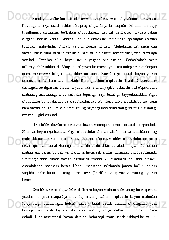 Bunday   usullardan   faqat   ayrim   vaqtlardagina   foydalanish   mumkin.
Bizningcha,   reja   ustida   ishlash   ko'proq   o’quvchiga   taalluqlidir.   Matnni   mantiqiy
tugallangan   qismlarga   bo’lishda   o’quvchilarni   har   xil   usullardan   foydalanishga
o’rgatib   borish   kerak.   Buning   uchun   o’quvchilar   tomonidan   qo’yilgan   (o’ylab
topilgan)   sarlavhalar   o’qiladi   va   muhokama   qilinadi.   Muhokama   natijasida   eng
yaxshi   sarlavhalar   varianti   tanlab   olinadi   va   o’qituvchi   tomonidan   yozuv   taxtasiga
yoziladi.   Shunday   qilib,   bayon   uchun   yagona   reja   tuziladi.   Sarlavhalash   zarur
ta‘limiy ish hisoblanadi. Maqsad - o’quvchilar mavzu yoki matnning sarlavhalangan
qismi   mazmunini   to’g’ri   aniqlashlaridan   iborat.   Rasmli   reja   asosida   bayon   yozish
uchinchi   sinfda   ham   davom   etadi.   Buning   uchun   o’qituvchi   3-sinf   «Q’zbek   tili»
darsligida berilgan rasmlardan foydalanadi. Shunday qilib, uchinchi sinf o'quvchilari
matnning   mazmuniga   mos   sarlavha   topishga,   reja   tuzishga   tayyorlanadilar.   Agar
o’quvchilar bu topshiriqni bajarayotganlarida matn ularning ko’z oldida bo’lsa, yana
ham yaxshi bo’ladi. Bu o’quvchilarning bayonga tayyorlanishdagi va reja tuzishdagi
mustaqilligini oshiradi.
  Dastlabki   davrlarda   sarlavha   tuzish   mashqlari   jamoa   tartibida   o’rganiladi.
Shundan keyin reja tuziladi. Agar o’quvchilar oldida matn bo’lmasa, tahlildan so’ng
matn   ikkinchi   marta   o’qib   beriladi.   Matnni   o’qishdan   oldin   o’quvchilardan   matn
necha  qismdan   iborat  ekanligi  haqida   fikr   bildirishlari  so'raladi.   0’quvchilar   uchun
matnni   qismlarga   bo’lish   va   ularni   sarlavhalash   ancha   murakkab   ish   hisoblanadi.
Shuning   uchun   bayon   yozish   darslarida   matnni   40   qismlarga   bo’lishni   birinchi
chorakdanoq   boshlash   kerak.   Ushbu   maqsadda   to’plamda   jamoa   bo’lib   ishlash
vaqtida   uncha   katta   bo’lmagan   matnlarni   (26-40   so’zlik)   yozuv   taxtasiga   yozish
lozim. 
Ona tili darsida o’quvchilar daftariga bayon matnini yoki uning biror qismini
yozdirib   qo'yish   maqsadga   muvofiq.   Buning   uchun   o’qituvchi   bayon   matnidan
(o’quvchiga   bildirmagan   holda)   imloviy   tahlil,   izohli   diktant   o’tkazganda   yoki
boshqa   mashqlarda   foydalanishi   zarur.   Matn   yozilgan   daftar   o’quvchilar   qo’lida
qoladi.   Ular   navbatdagi   bayon   darsida   daftardagi   matn   ustida   ishlaydilar   va   uni