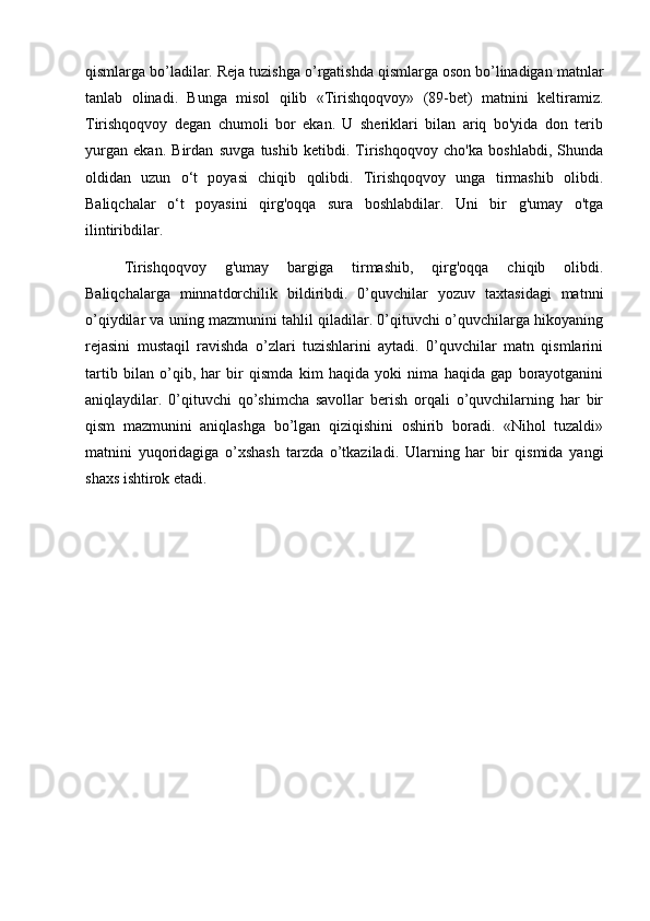 qismlarga bo’ladilar. Reja tuzishga o’rgatishda qismlarga oson bo’linadigan matnlar
tanlab   olinadi.   Bunga   misol   qilib   «Tirishqoqvoy»   (89-bet)   matnini   keltiramiz.
Tirishqoqvoy   degan   chumoli   bor   ekan.   U   sheriklari   bilan   ariq   bo'yida   don   terib
yurgan   ekan.   Birdan   suvga   tushib   ketibdi.   Tirishqoqvoy   cho'ka   boshlabdi,   Shunda
oldidan   uzun   o‘t   poyasi   chiqib   qolibdi.   Tirishqoqvoy   unga   tirmashib   olibdi.
Baliqchalar   o‘t   poyasini   qirg'oqqa   sura   boshlabdilar.   Uni   bir   g'umay   o'tga
ilintiribdilar. 
Tirishqoqvoy   g'umay   bargiga   tirmashib,   qirg'oqqa   chiqib   olibdi.
Baliqchalarga   minnatdorchilik   bildiribdi.   0’quvchilar   yozuv   taxtasidagi   matnni
o’qiydilar va uning mazmunini tahlil qiladilar. 0’qituvchi o’quvchilarga hikoyaning
rejasini   mustaqil   ravishda   o’zlari   tuzishlarini   aytadi.   0’quvchilar   matn   qismlarini
tartib   bilan   o’qib,   har   bir   qismda   kim   haqida   yoki   nima   haqida   gap   borayotganini
aniqlaydilar.   0’qituvchi   qo’shimcha   savollar   berish   orqali   o’quvchilarning   har   bir
qism   mazmunini   aniqlashga   bo’lgan   qiziqishini   oshirib   boradi.   «Nihol   tuzaldi»
matnini   yuqoridagiga   o’xshash   tarzda   o’tkaziladi.   Ularning   har   bir   qismida   yangi
shaxs ishtirok etadi. 