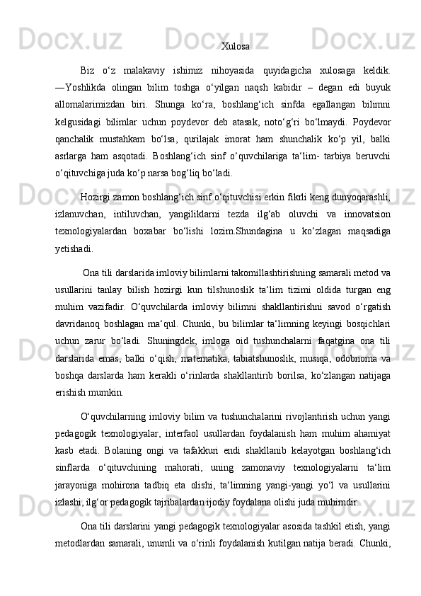 Xulosa
Biz   o‘z   malakaviy   ishimiz   nihoyasida   quyidagicha   xulosaga   keldik.
―Yoshlikda   olingan   bilim   toshga   o‘yilgan   naqsh   kabidir   –   degan   edi   buyuk
allomalarimizdan   biri.   Shunga   ko‘ra,   boshlang‘ich   sinfda   egallangan   bilimni
kelgusidagi   bilimlar   uchun   poydevor   deb   atasak,   noto‘g‘ri   bo‘lmaydi.   Poydevor
qanchalik   mustahkam   bo‘lsa,   qurilajak   imorat   ham   shunchalik   ko‘p   yil,   balki
asrlarga   ham   asqotadi.   Boshlang‘ich   sinf   o‘quvchilariga   ta‘lim-   tarbiya   beruvchi
o‘qituvchiga juda ko‘p narsa bog‘liq bo‘ladi.
Hozirgi zamon boshlang‘ich sinf o‘qituvchisi erkin fikrli keng dunyoqarashli,
izlanuvchan,   intiluvchan,   yangiliklarni   tezda   ilg‘ab   oluvchi   va   innovatsion
texnologiyalardan   boxabar   bo‘lishi   lozim.Shundagina   u   ko‘zlagan   maqsadiga
yetishadi.
 Ona tili darslarida imloviy bilimlarni takomillashtirishning samarali metod va
usullarini   tanlay   bilish   hozirgi   kun   tilshunoslik   ta‘lim   tizimi   oldida   turgan   eng
muhim   vazifadir.   O‘quvchilarda   imloviy   bilimni   shakllantirishni   savod   o‘rgatish
davridanoq   boshlagan   ma‘qul.   Chunki,   bu   bilimlar   ta‘limning   keyingi   bosqichlari
uchun   zarur   bo‘ladi.   Shuningdek,   imloga   oid   tushunchalarni   faqatgina   ona   tili
darslarida   emas,   balki   o‘qish,   matematika,   tabiatshunoslik,   musiqa,   odobnoma   va
boshqa   darslarda   ham   kerakli   o‘rinlarda   shakllantirib   borilsa,   ko‘zlangan   natijaga
erishish mumkin. 
O‘quvchilarning   imloviy   bilim   va   tushunchalarini   rivojlantirish   uchun   yangi
pedagogik   texnologiyalar,   interfaol   usullardan   foydalanish   ham   muhim   ahamiyat
kasb   etadi.   Bolaning   ongi   va   tafakkuri   endi   shakllanib   kelayotgan   boshlang‘ich
sinflarda   o‘qituvchining   mahorati,   uning   zamonaviy   texnologiyalarni   ta‘lim
jarayoniga   mohirona   tadbiq   eta   olishi,   ta‘limning   yangi-yangi   yo‘l   va   usullarini
izlashi, ilg‘or pedagogik tajribalardan ijodiy foydalana olishi juda muhimdir. 
Ona tili darslarini yangi pedagogik texnologiyalar asosida tashkil etish, yangi
metodlardan samarali, unumli va o‘rinli foydalanish kutilgan natija beradi. Chunki, 