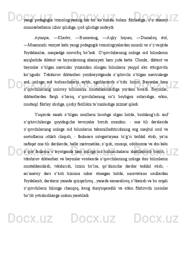 yangi   pedagogik   texnologiyaning   har   bir   ko‘rinishi   bolani   fikrlashga,   o‘z   shaxsiy
munosabatlarini izhor qilishga, ijod qilishga undaydi. 
Ayniqsa,   ―Klaster,   ―Bumerang,   ―Aqliy   hujum,   ―Dumaloq   stol,
―Muammoli vaziyat kabi yangi pedagogik texnologiyalardan unumli va o‘z vaqtida
foydalanilsa,   maqsadga   muvofiq   bo‘ladi.   O‘quvchilarning   imloga   oid   bilimlarini
aniqlashda   diktant   va   bayonlarning   ahamiyati   ham   juda   katta.   Chunki,   diktant   va
bayonlar   o‘tilgan   mavzular   yuzasidan   olingan   bilimlarni   yaqqol   aks   ettirguvchi
ko‘zgudir.   Tekshiruv   diktantlari   yozdirayotganda   o‘qituvchi   o‘tilgan   mavzularga
oid,   imloga   oid   tushunchalarni   aytib,   ogohlantirib   o‘tishi   lozim.   Bayonlar   ham
o‘quvchilarning   imloviy   bilimlarini   mustahkamlashga   yordam   beradi.   Bayonlar,
diktantlardan   farqli   o‘laroq,   o‘quvchilarning   so‘z   boyligini   oshirishga,   erkin,
mustaqil fikrlay olishga, ijodiy faollikni ta‘minlashga xizmat qiladi. 
Yuqorida   sanab   o‘tilgan   omillarni   hisobga   olgan   holda,   boshlang‘ich   sinf
o‘qituvchilariga   quyidagicha   tavsiyalar   berish   mumkin:   -   ona   tili   darslarida
o‘quvchilarning   imloga   oid   bilimlarini   takomillashtirishning   eng   maqbul   usul   va
metodlarini   ishlab   chiqish;   -   fanlararo   integratsiyani   to‘g‘ri   tashkil   etish,   ya‘ni
nafaqat ona tili darslarida, balki matematika, o‘qish, musiqa, odobnoma va shu kabi
o‘quv  fanlarini   o‘tayotganda  ham   imloga  oid tushunchalarni  shakllantirib  borish;  -
tekshiruv diktantlari va bayonlar vositasida o‘quvchilarning imloga doir bilimlarini
mustahkamlash,   tekshirish,   lozim   bo‘lsa,   qo‘shimcha   darslar   tashkil   etish;   -
an‘anaviy   dars   o‘tish   tizimini   inkor   etmagan   holda,   innovatsion   usullardan
foydalanib, darslarni yanada qiziqarliroq , yanada samaraliroq o‘tkazish va bu orqali
o‘quvchilarni   bilimga   chanqoq,   keng   dunyoqarashli   va   erkin   fikrlovchi   insonlar
bo‘lib yetishishlariga imkon yaratiladi. 