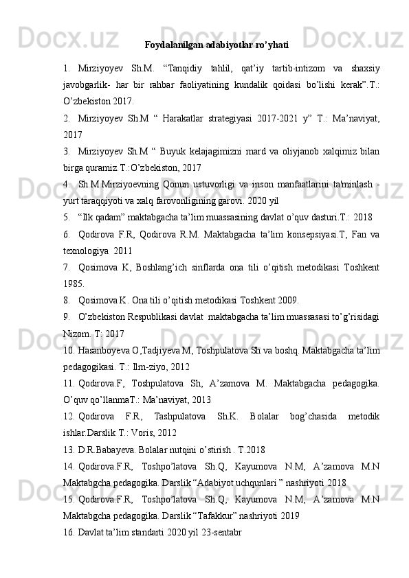 Foydalanilgan adabiyotlar ro’yhati
1. Mirziyoyev   Sh . M .   “ Tanqidiy   tahlil ,   qat ’ iy   tartib - intizom   va   shaxsiy
javobgarlik -   har   bir   rahbar   faoliyatining   kundalik   qoidasi   bo ’ lishi   kerak ”. T .:
O ’ zbekiston  2017.
2. Mirziyoyev   Sh.M   “   Harakatlar   strategiyasi   2017-2021   y”   T.:   Ma’naviyat,
2017
3. Mirziyoyev   Sh.M   “   Buyuk   kelajagimizni   mard   va   oliyjanob   xalqimiz   bilan
birga quramiz.T.:O’zbekiston, 2017
4. Sh.M.Mirziyoevning   Qonun   ustuvorligi   va   inson   manfaatlarini   ta'minlash   -
yurt taraqqiyoti va xalq farovonligining garovi. 2020 yil
5. “Ilk qadam” maktabgacha ta’lim muassasining davlat o’quv dasturi.T.: 2018
6. Qodirova   F.R,   Qodirova   R.M.   Maktabgacha   ta’lim   konsepsiyasi.T,   Fan   va
texnologiya  2011
7. Qosimova   K,   Boshlang’ich   sinflarda   ona   tili   o’qitish   metodikasi   Toshkent
1985.
8. Qosimova K. Ona tili o’qitish metodikasi Toshkent 2009.
9. O’zbekiston Respublikasi davlat  maktabgacha ta’lim muassasasi to’g’risidagi
Nizom. T: 2017
10. Hasanboyeva O,Tadjiyeva M, Toshpulatova Sh va boshq. Maktabgacha ta’lim
pedagogikasi. T.: Ilm-ziyo, 2012
11. Qodirova.F,   Toshpulatova   Sh,   A’zamova   M.   Maktabgacha   pedagogika.
O’quv qo’llanmaT.: Ma’naviyat, 2013
12. Qodirova   F.R,   Tashpulatova   Sh.K.   Bolalar   bog’chasida   metodik
ishlar.Darslik T.: Voris, 2012
13. D.R.Babayeva. Bolalar nutqini o’stirish . T.2018
14. Qodirova.F.R,   Toshpo’latova   Sh.Q,   Kayumova   N.M,   A’zamova   M.N
Maktabgcha pedagogika. Darslik “Adabiyot uchqunlari ” nashriyoti 2018
15. Qodirova.F.R,   Toshpo’latova   Sh.Q,   Kayumova   N.M,   A’zamova   M.N
Maktabgcha pedagogika. Darslik “Tafakkur” nashriyoti 2019
16. Davlat ta’lim standarti 2020 yil 23-sentabr  