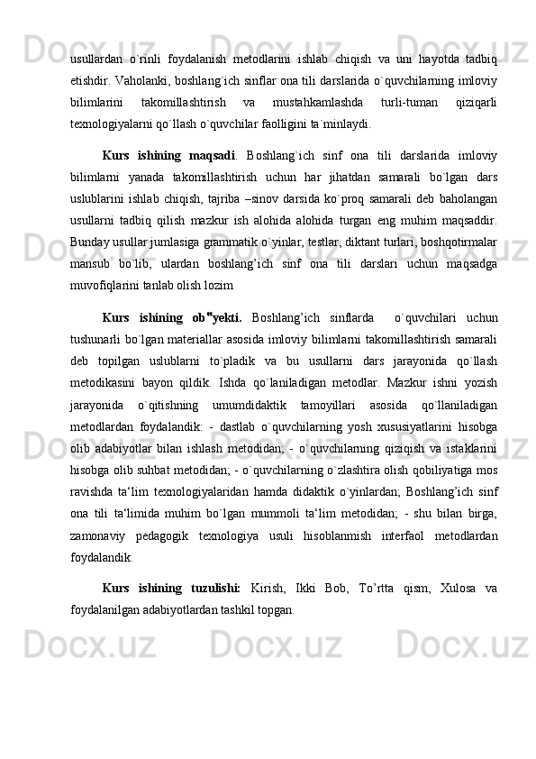 usullardan   o`rinli   foydalanish   metodlarini   ishlab   chiqish   va   uni   hayotda   tadbiq
etishdir. Vaholanki, boshlang`ich sinflar ona tili darslarida o`quvchilarning imloviy
bilimlarini   takomillashtirish   va   mustahkamlashda   turli-tuman   qiziqarli
texnologiyalarni qo`llash o`quvchilar faolligini ta`minlaydi.
Kurs   ishining   maqsadi .   Boshlang`ich   sinf   ona   tili   darslarida   imloviy
bilimlarni   yanada   takomillashtirish   uchun   har   jihatdan   samarali   bo`lgan   dars
uslublarini   ishlab   chiqish,   tajriba   –sinov   darsida   ko`proq   samarali   deb   baholangan
usullarni   tadbiq   qilish   mazkur   ish   alohida   alohida   turgan   eng   muhim   maqsaddir.
Bunday usullar jumlasiga grammatik o`yinlar, testlar, diktant turlari, boshqotirmalar
mansub   bo`lib,   ulardan   boshlang’ich   sinf   ona   tili   darslari   uchun   maqsadga
muvofiqlarini tanlab olish lozim
Kurs   ishining   ob ‟ yekti.   Boshlang’ich   sinflarda     o`quvchilari   uchun
tushunarli bo`lgan materiallar asosida  imloviy bilimlarni  takomillashtirish samarali
deb   topilgan   uslublarni   to`pladik   va   bu   usullarni   dars   jarayonida   qo`llash
metodikasini   bayon   qildik.   Ishda   qo`laniladigan   metodlar.   Mazkur   ishni   yozish
jarayonida   o`qitishning   umumdidaktik   tamoyillari   asosida   qo`llaniladigan
metodlardan   foydalandik:   -   dastlab   o`quvchilarning   yosh   xususiyatlarini   hisobga
olib   adabiyotlar   bilan   ishlash   metodidan;   -   o`quvchilarning   qiziqish   va   istaklarini
hisobga olib suhbat metodidan; - o`quvchilarning o`zlashtira olish qobiliyatiga mos
ravishda   ta‘lim   texnologiyalaridan   hamda   didaktik   o`yinlardan;   Boshlang’ich   sinf
ona   tili   ta‘limida   muhim   bo`lgan   mummoli   ta‘lim   metodidan;   -   shu   bilan   birga,
zamonaviy   pedagogik   texnologiya   usuli   hisoblanmish   interfaol   metodlardan
foydalandik. 
Kurs   ishining   tuzulishi:   Kirish,   Ikki   Bob,   To’rtta   qism,   Xulosa   va
foydalanilgan adabiyotlardan tashkil topgan. 