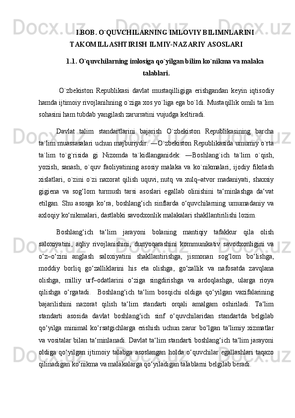 I.BOB. O`QUVCHILARNING IMLOVIY BILIMNLARINI
TAKOMILLASHTIRISH ILMIY-NAZARIY ASOSLARI
1.1. O`quvchilarning imlosiga qo`yilgan bilim ko`nikma va malaka
talablari.
  O`zbekiston   Republikasi   davlat   mustaqilligiga   erishgandan   keyin   iqtisodiy
hamda ijtimoiy rivojlanihning o`ziga xos yo`liga ega bo`ldi. Mustaqillik omili ta`lim
sohasini ham tubdab yangilash zarurratini vujudga keltiradi. 
Davlat   talim   standartlarini   bajarish   O`zbekiston   Republikasining   barcha
ta`lim muassasalari uchun majburiydir. ―O`zbekiston Republikasida umumiy o`rta
ta`lim   to`g`risida   gi   Nizomda   ta`kidlanganidek:   ―Boshlang`ich   ta`lim   o`qish,
yozish,   sanash,   o`quv   faoliyatining   asosiy   malaka   va   ko`nikmalari,   ijodiy   fikrlash
xislatlari,   o`zini   o`zi   nazorat   qilish   uquvi,   nutq   va   xulq–atvor   madaniyati,   shaxsiy
gigiena   va   sog‘lom   turmush   tarsi   asoslari   egallab   olinishini   ta‘minlashga   da‘vat
etilgan.   Shu   asosga   ko‘ra,   boshlang‘ich   sinflarda   o‘quvchilarning   umumadaniy   va
axloqiy ko‘nikmalari, dastlabki savodxonlik malakalari shakllantirilishi lozim. 
Boshlang‘ich   ta‘lim   jarayoni   bolaning   mantiqiy   tafakkur   qila   olish
saloxiyatini,   aqliy   rivojlanishini,   dunyoqarashini   kommunikativ   savodxonligini   va
o‘z–o‘zini   anglash   saloxiyatini   shakllantirishga,   jismonan   sog‘lom   bo‘lishga,
moddiy   borliq   go‘zalliklarini   his   eta   olishga,   go‘zallik   va   nafosatda   zavqlana
olishga,   milliy   urf–odatlarini   o‘ziga   singdirishga   va   ardoqlashga,   ularga   rioya
qilishga   o‘rgatadi.     Boshlang‘ich   ta‘lim   bosqichi   oldiga   qo‘yilgan   vazifalarining
bajarilishini   nazorat   qilish   ta‘lim   standarti   orqali   amalgam   oshiriladi.   Ta‘lim
standarti   asosida   davlat   boshlang‘ich   sinf   o‘quvchilaridan   standartda   belgilab
qo‘yilga   minimal   ko‘rsatgichlarga   erishish   uchun   zarur   bo‘lgan   ta‘limiy   xizmatlar
va vositalar bilan ta‘minlanadi. Davlat ta‘lim standarti boshlang‘ich ta‘lim jarayoni
oldiga   qo‘yilgan   ijtimoiy   talabga   asoslangan   holda   o‘quvchilar   egallashlari   taqazo
qilinadigan ko‘nikma va malakalarga qo‘yiladigan talablarni belgilab beradi.  