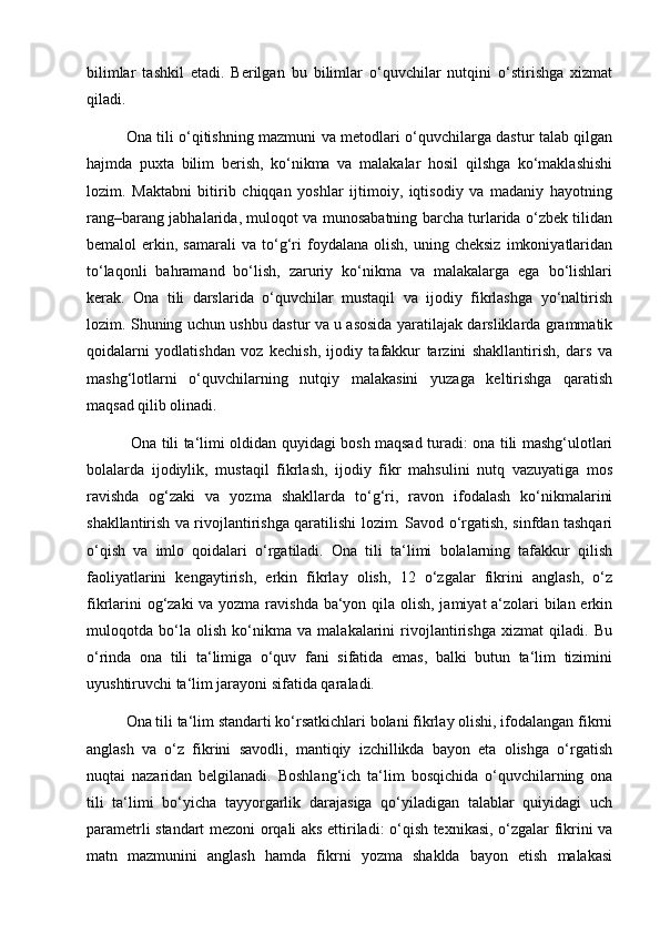 bilimlar   tashkil   etadi.   Berilgan   bu   bilimlar   o‘quvchilar   nutqini   o‘stirishga   xizmat
qiladi. 
Ona tili o‘qitishning mazmuni va metodlari o‘quvchilarga dastur talab qilgan
hajmda   puxta   bilim   berish,   ko‘nikma   va   malakalar   hosil   qilshga   ko‘maklashishi
lozim.   Maktabni   bitirib   chiqqan   yoshlar   ijtimoiy,   iqtisodiy   va   madaniy   hayotning
rang–barang jabhalarida, muloqot va munosabatning barcha turlarida o‘zbek tilidan
bemalol   erkin,   samarali   va   to‘g‘ri   foydalana   olish,   uning   cheksiz   imkoniyatlaridan
to‘laqonli   bahramand   bo‘lish,   zaruriy   ko‘nikma   va   malakalarga   ega   bo‘lishlari
kerak.   Ona   tili   darslarida   o‘quvchilar   mustaqil   va   ijodiy   fikrlashga   yo‘naltirish
lozim. Shuning uchun ushbu dastur va u asosida yaratilajak darsliklarda grammatik
qoidalarni   yodlatishdan   voz   kechish,   ijodiy   tafakkur   tarzini   shakllantirish,   dars   va
mashg‘lotlarni   o‘quvchilarning   nutqiy   malakasini   yuzaga   keltirishga   qaratish
maqsad qilib olinadi.
  Ona tili ta‘limi oldidan quyidagi bosh maqsad turadi: ona tili mashg‘ulotlari
bolalarda   ijodiylik,   mustaqil   fikrlash,   ijodiy   fikr   mahsulini   nutq   vazuyatiga   mos
ravishda   og‘zaki   va   yozma   shakllarda   to‘g‘ri,   ravon   ifodalash   ko‘nikmalarini
shakllantirish va rivojlantirishga qaratilishi lozim. Savod o‘rgatish, sinfdan tashqari
o‘qish   va   imlo   qoidalari   o‘rgatiladi.   Ona   tili   ta‘limi   bolalarning   tafakkur   qilish
faoliyatlarini   kengaytirish,   erkin   fikrlay   olish,   12   o‘zgalar   fikrini   anglash,   o‘z
fikrlarini  og‘zaki  va yozma ravishda ba‘yon qila olish, jamiyat  a‘zolari bilan erkin
muloqotda   bo‘la   olish   ko‘nikma   va   malakalarini   rivojlantirishga   xizmat   qiladi.   Bu
o‘rinda   ona   tili   ta‘limiga   o‘quv   fani   sifatida   emas,   balki   butun   ta‘lim   tizimini
uyushtiruvchi ta‘lim jarayoni sifatida qaraladi. 
Ona tili ta‘lim standarti ko‘rsatkichlari bolani fikrlay olishi, ifodalangan fikrni
anglash   va   o‘z   fikrini   savodli,   mantiqiy   izchillikda   bayon   eta   olishga   o‘rgatish
nuqtai   nazaridan   belgilanadi.   Boshlang‘ich   ta‘lim   bosqichida   o‘quvchilarning   ona
tili   ta‘limi   bo‘yicha   tayyorgarlik   darajasiga   qo‘yiladigan   talablar   quiyidagi   uch
parametrli standart mezoni orqali aks ettiriladi: o‘qish texnikasi, o‘zgalar fikrini va
matn   mazmunini   anglash   hamda   fikrni   yozma   shaklda   bayon   etish   malakasi 