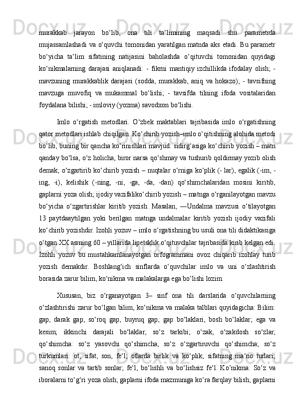 murakkab   jarayon   bo‘lib,   ona   tili   ta‘limining   maqsadi   shu   parametrda
mujassamlashadi  va o‘quvchi  tomonidan yaratilgan matnda aks etadi. Bu parametr
bo‘yicha   ta‘lim   sifatining   natijasini   baholashda   o‘qituvchi   tomonidan   quyidagi
ko‘nikmalarning   darajasi   aniqlanadi:   -   fikrni   mantiqiy   izchillikda   ifodalay   olish;   -
mavzuning   murakkablik   darajasi   (sodda,   murakkab,   aniq   va   hokazo);   -   tavsifning
mavzuga   muvofiq   va   mukammal   bo‘lishi;   -   tavsifda   tilning   ifoda   vositalaridan
foydalana bilishi; - imloviy (yozma) savodxon bo‘lishi. 
Imlo   o‘rgatish   metodlari.   O‘zbek   maktablari   tajribasida   imlo   o‘rgatishning
qator metodlari ishlab chiqilgan. Ko‘chirib yozish–imlo o‘qitishning alohida metodi
bo‘lib, buning bir qancha ko‘rinishlari mavjud: sidirg‘asiga ko‘chirib yozish – matn
qanday bo‘lsa, o‘z holicha, biror narsa qo‘shmay va tushurib qoldirmay yozib olish
demak; o‘zgartirib ko‘chirib yozish – nuqtalar o‘rniga ko‘plik (- lar), egalik (-im, -
ing,   -i),   kelishik   (-ning,   -ni,   -ga,   -da,   -dan)   qo‘shimchalaridan   mosini   kiritib,
gaplarni yoza olish; ijodiy vazifaliko‘chirib yozish – matnga o‘rganilayotgan mavzu
bo‘yicha   o‘zgartirishlar   kiritib   yozish.   Masalan,   ―Undalma   mavzusi   o‘tilayotgan
13   paytdaaytilgan   yoki   berilgan   matnga   undalmalar   kiritib   yozish   ijodiy   vazifali
ko‘chirib yozishdir. Izohli yozuv – imlo o‘rgatishning bu usuli ona tili didaktikasiga
o‘tgan XX asrning 60 – yillarida lipetsklik o‘qituvchilar tajribasida kirib kelgan edi.
Izohli   yozuv   bu   mustahkamlanayotgan   orfogrammani   ovoz   chiqarib   izohlay   turib
yozish   demakdir.   Boshlang‘ich   sinflarda   o‘quvchilar   imlo   va   uni   o‘zlashtirish
borasida zarur bilim, ko‘nikma va malakalarga ega bo‘lishi lozim. 
Xususan,   biz   o‘rganayotgan   3–   sinf   ona   tili   darslarida   o‘quvchilarning
o‘zlashtirishi zarur bo‘lgan bilim, ko‘nikma va malaka talblari quyidagicha: Bilim:
gap,   darak   gap,   so‘roq   gap,   buyruq   gap;   gap   bo‘laklari,   bosh   bo‘laklar;   ega   va
kesim;   ikkinchi   darajali   bo‘laklar,   so‘z   tarkibi;   o‘zak,   o‘zakdosh   so‘zlar;
qo‘shimcha:   so‘z   yasovchi   qo‘shimcha,   so‘z   o‘zgartiruvchi   qo‘shimcha;   so‘z
turkumlari:   ot,   sifat,   son,   fe‘l;   otlarda   birlik   va   ko‘plik;   sifatning   ma‘no   turlari;
sanoq   sonlar   va   tartib   sonlar;   fe‘l,   bo‘lishli   va   bo‘lishsiz   fe‘l.   Ko’nikma:   So‘z   va
iboralarni to‘g‘ri yoza olish; gaplarni ifoda mazmuniga ko‘ra farqlay bilish; gaplarni 