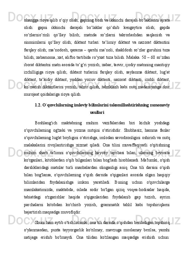 ohangga rioya qilib o‘qiy olish; gapning bosh va ikkinchi darajali bo‘laklarini ajrata
olish:   gapni   ikkinchi   darajali   bo‘laklar   qo‘shib   kengaytira   olish;   gapda
so‘zlarnio‘rinli   qo‘llay   bilish;   matnda   so‘zlarni   takrorlashdan   saqlanish   va
sinonimlarni   qo‘llay   olish;   diktant   turlari:   ta‘limiy   diktant   va   nazorat   diktantini
farqlay olish; ma‘nodosh, qarama – qarshi ma‘noli, shakldosh so‘zlar guruhini tuza
bilish; xabarnoma, xat, alifbo tartibida ro‘yxat tuza bilish. Malaka. 50 – 60 so‘zdan
iborat diktantni matn asosida to‘g‘ri yozish; xabar, tasvir, ijodiy matnning mantiqiy
izchilligiga   rioya   qilish;   diktant   turlarini   farqlay   olish,   saylanma   diktant,   lug‘at
diktant,   ta‘kidiy   diktant,   yoddan   yozuv   diktanti,   nazorat   diktanti,   izohli   diktant,
ko‘rsatish diktantlarini yozish, tahrir qilish, tabriklash  kabi nutq madaniyatiga doir
murojaat qoidalariga rioya qilish.
1.2. O`quvchilarning imloviy bilimlarini takomillashtirishning zamonaviy
usullari
Boshlang'ich   maktabning   muhim   vazifalaridan   biri   kichik   yoshdagi
o'quvchilarning   og'zaki   va   yozma   nutqini   o'stirishdir.   Shubhasiz,   hamma   fanlar
o'quvchilarning lug'at boyligini o'stirishga, imlodan savodxonligini oshirish va nutq
malakalarini   rivojlantirishga   xizmat   qiladi.   Ona   tilini   muvaffaqiyatli   o'qitishning
muhim   sharti   ta'limni   o'quvchilarning   hayotiy   tajribasi   bilan,   ularning   bevosita
ko'rganlari, kitoblardan o'qib bilganlari bilan bog'lash hisoblanadi. Ma'lumki, o'qish
darsliklaridagi   matnlar   turli   manbalardan   olinganligi   aniq.   Ona   tili   darsini   o'qish
bilan   bog'lansa,   o'quvchilarning   o'qish   darsida   o'qiganlari   asosida   olgan   haqiqiy
bilimlaridan   foydalanishga   imkon   yaratiladi.   Buning   uchun   o'quvchilarga
mamlakatimizda,   maktabda,   oilada   sodir   bo'lgan   qiziq   voqea-hodisalar   haqida,
tabiatdagi   o'zgarishlar   haqida   o'qiganlaridan   foydalanib   gap   tuzish,   ayrim
parchalarni   kitobdan   ko'chirib   yozish,   grammatik   tahlil   kabi   topshiriqlarni
bajartirish maqsadga muvofiqdir. 
Shuni ham aytib o'tish lozimki, ona tili darsida o'qishdan beriladigan topshiriq
o'ylanmasdan,   puxta   tayyorgarlik   ko'rilmay,   mavzuga   moslamay   berilsa,   yaxshi
natijaga   erishib   bo'lmaydi.   Ona   tilidan   ko'zlangan   maqsadga   erishish   uchun: 