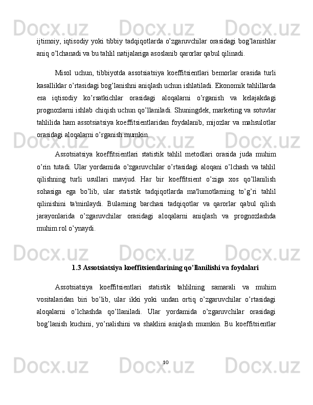 ijtimoiy, iqtisodiy yoki tibbiy tadqiqotlarda o’zgaruvchilar orasidagi bog’lanishlar
aniq o’lchanadi va bu tahlil natijalariga asoslanib qarorlar qabul qilinadi.
Misol   uchun,   tibbiyotda   assotsiatsiya   koeffitsientlari   bemorlar   orasida   turli
kasalliklar o’rtasidagi bog’lanishni aniqlash uchun ishlatiladi. Ekonomik tahlillarda
esa   iqtisodiy   ko’rsatkichlar   orasidagi   aloqalarni   o’rganish   va   kelajakdagi
prognozlarni ishlab chiqish uchun qo’llaniladi. Shuningdek, marketing va sotuvlar
tahlilida   ham   assotsiatsiya   koeffitsientlaridan   foydalanib,   mijozlar   va   mahsulotlar
orasidagi aloqalarni o’rganish mumkin.
Assotsiatsiya   koeffitsientlari   statistik   tahlil   metodlari   orasida   juda   muhim
o’rin   tutadi.   Ular   yordamida   o’zgaruvchilar   o’rtasidagi   aloqani   o’lchash   va   tahlil
qilishning   turli   usullari   mavjud.   Har   bir   koeffitsient   o’ziga   xos   qo’llanilish
sohasiga   ega   bo’lib,   ular   statistik   tadqiqotlarda   ma'lumotlarning   to’g’ri   tahlil
qilinishini   ta'minlaydi.   Bularning   barchasi   tadqiqotlar   va   qarorlar   qabul   qilish
jarayonlarida   o’zgaruvchilar   orasidagi   aloqalarni   aniqlash   va   prognozlashda
muhim rol o’ynaydi.
1.3 Assotsiatsiya koeffitsientlarining qo’llanilishi va foydalari
Assotsiatsiya   koeffitsientlari   statistik   tahlilning   samarali   va   muhim
vositalaridan   biri   bo’lib,   ular   ikki   yoki   undan   ortiq   o’zgaruvchilar   o’rtasidagi
aloqalarni   o’lchashda   qo’llaniladi.   Ular   yordamida   o’zgaruvchilar   orasidagi
bog’lanish   kuchini,   yo’nalishini   va   shaklini   aniqlash   mumkin.   Bu   koeffitsientlar
10 