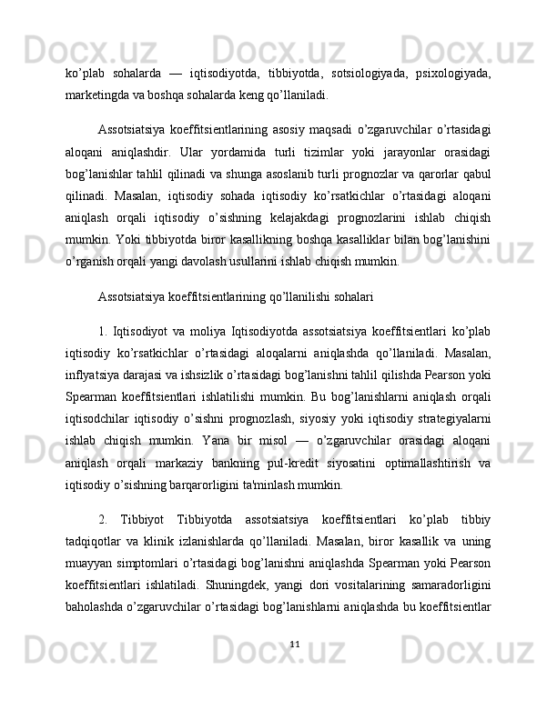 ko’plab   sohalarda   —   iqtisodiyotda,   tibbiyotda,   sotsiologiyada,   psixologiyada,
marketingda va boshqa sohalarda keng qo’llaniladi.
Assotsiatsiya   koeffitsientlarining   asosiy   maqsadi   o’zgaruvchilar   o’rtasidagi
aloqani   aniqlashdir.   Ular   yordamida   turli   tizimlar   yoki   jarayonlar   orasidagi
bog’lanishlar tahlil qilinadi va shunga asoslanib turli prognozlar va qarorlar qabul
qilinadi.   Masalan,   iqtisodiy   sohada   iqtisodiy   ko’rsatkichlar   o’rtasidagi   aloqani
aniqlash   orqali   iqtisodiy   o’sishning   kelajakdagi   prognozlarini   ishlab   chiqish
mumkin. Yoki tibbiyotda biror kasallikning boshqa kasalliklar bilan bog’lanishini
o’rganish orqali yangi davolash usullarini ishlab chiqish mumkin.
Assotsiatsiya koeffitsientlarining qo’llanilishi sohalari
1.   Iqtisodiyot   va   moliya   Iqtisodiyotda   assotsiatsiya   koeffitsientlari   ko’plab
iqtisodiy   ko’rsatkichlar   o’rtasidagi   aloqalarni   aniqlashda   qo’llaniladi.   Masalan,
inflyatsiya darajasi va ishsizlik o’rtasidagi bog’lanishni tahlil qilishda Pearson yoki
Spearman   koeffitsientlari   ishlatilishi   mumkin.   Bu   bog’lanishlarni   aniqlash   orqali
iqtisodchilar   iqtisodiy   o’sishni   prognozlash,   siyosiy   yoki   iqtisodiy   strategiyalarni
ishlab   chiqish   mumkin.   Yana   bir   misol   —   o’zgaruvchilar   orasidagi   aloqani
aniqlash   orqali   markaziy   bankning   pul-kredit   siyosatini   optimallashtirish   va
iqtisodiy o’sishning barqarorligini ta'minlash mumkin.
2.   Tibbiyot   Tibbiyotda   assotsiatsiya   koeffitsientlari   ko’plab   tibbiy
tadqiqotlar   va   klinik   izlanishlarda   qo’llaniladi.   Masalan,   biror   kasallik   va   uning
muayyan simptomlari  o’rtasidagi  bog’lanishni  aniqlashda Spearman yoki  Pearson
koeffitsientlari   ishlatiladi.   Shuningdek,   yangi   dori   vositalarining   samaradorligini
baholashda o’zgaruvchilar o’rtasidagi bog’lanishlarni aniqlashda bu koeffitsientlar
11 