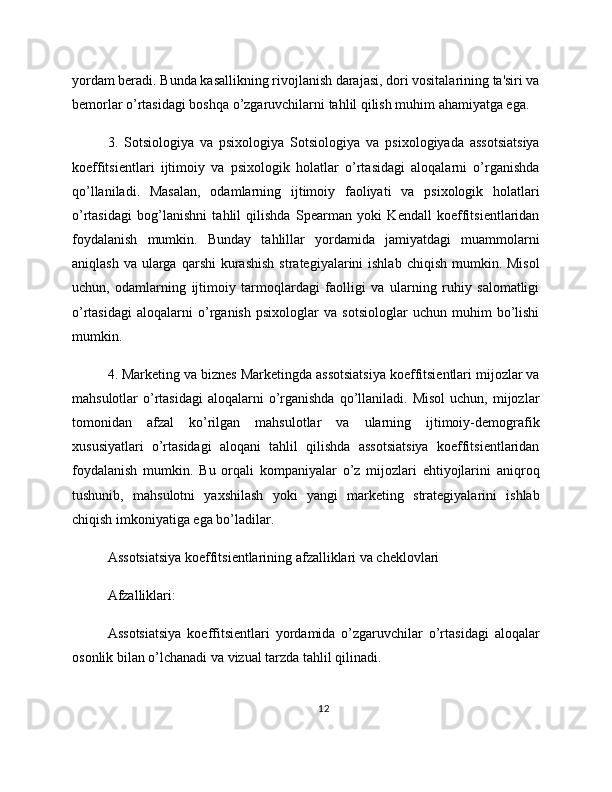 yordam beradi. Bunda kasallikning rivojlanish darajasi, dori vositalarining ta'siri va
bemorlar o’rtasidagi boshqa o’zgaruvchilarni tahlil qilish muhim ahamiyatga ega.
3.   Sotsiologiya   va   psixologiya   Sotsiologiya   va   psixologiyada   assotsiatsiya
koeffitsientlari   ijtimoiy   va   psixologik   holatlar   o’rtasidagi   aloqalarni   o’rganishda
qo’llaniladi.   Masalan,   odamlarning   ijtimoiy   faoliyati   va   psixologik   holatlari
o’rtasidagi   bog’lanishni   tahlil   qilishda   Spearman   yoki   Kendall   koeffitsientlaridan
foydalanish   mumkin.   Bunday   tahlillar   yordamida   jamiyatdagi   muammolarni
aniqlash  va  ularga  qarshi   kurashish   strategiyalarini  ishlab  chiqish  mumkin. Misol
uchun,   odamlarning   ijtimoiy   tarmoqlardagi   faolligi   va   ularning   ruhiy   salomatligi
o’rtasidagi   aloqalarni   o’rganish   psixologlar   va   sotsiologlar   uchun   muhim   bo’lishi
mumkin.
4. Marketing va biznes Marketingda assotsiatsiya koeffitsientlari mijozlar va
mahsulotlar  o’rtasidagi   aloqalarni   o’rganishda  qo’llaniladi. Misol   uchun, mijozlar
tomonidan   afzal   ko’rilgan   mahsulotlar   va   ularning   ijtimoiy-demografik
xususiyatlari   o’rtasidagi   aloqani   tahlil   qilishda   assotsiatsiya   koeffitsientlaridan
foydalanish   mumkin.   Bu   orqali   kompaniyalar   o’z   mijozlari   ehtiyojlarini   aniqroq
tushunib,   mahsulotni   yaxshilash   yoki   yangi   marketing   strategiyalarini   ishlab
chiqish imkoniyatiga ega bo’ladilar.
Assotsiatsiya koeffitsientlarining afzalliklari va cheklovlari
Afzalliklari:
Assotsiatsiya   koeffitsientlari   yordamida   o’zgaruvchilar   o’rtasidagi   aloqalar
osonlik bilan o’lchanadi va vizual tarzda tahlil qilinadi.
12 