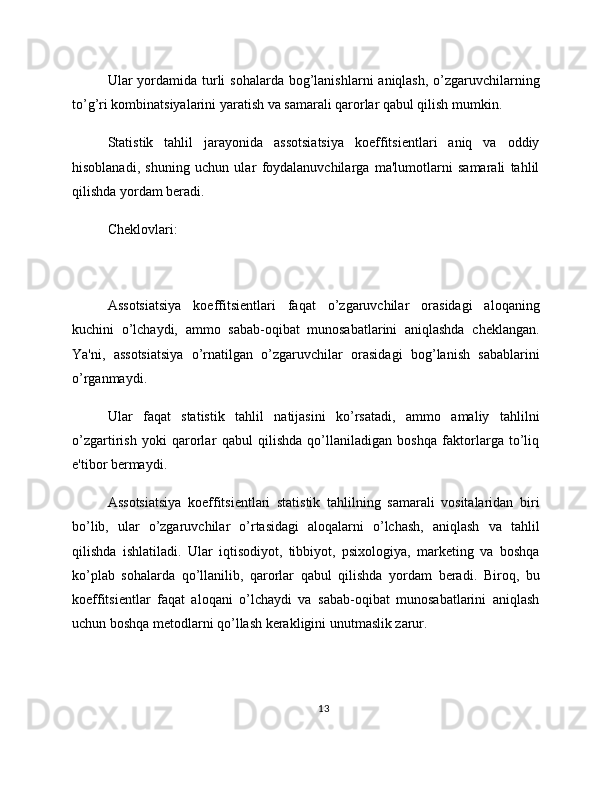 Ular  yordamida turli  sohalarda bog’lanishlarni  aniqlash, o’zgaruvchilarning
to’g’ri kombinatsiyalarini yaratish va samarali qarorlar qabul qilish mumkin.
Statistik   tahlil   jarayonida   assotsiatsiya   koeffitsientlari   aniq   va   oddiy
hisoblanadi,   shuning   uchun   ular   foydalanuvchilarga   ma'lumotlarni   samarali   tahlil
qilishda yordam beradi.
Cheklovlari:
Assotsiatsiya   koeffitsientlari   faqat   o’zgaruvchilar   orasidagi   aloqaning
kuchini   o’lchaydi,   ammo   sabab-oqibat   munosabatlarini   aniqlashda   cheklangan.
Ya'ni,   assotsiatsiya   o’rnatilgan   o’zgaruvchilar   orasidagi   bog’lanish   sabablarini
o’rganmaydi.
Ular   faqat   statistik   tahlil   natijasini   ko’rsatadi,   ammo   amaliy   tahlilni
o’zgartirish   yoki   qarorlar   qabul   qilishda   qo’llaniladigan   boshqa   faktorlarga   to’liq
e'tibor bermaydi.
Assotsiatsiya   koeffitsientlari   statistik   tahlilning   samarali   vositalaridan   biri
bo’lib,   ular   o’zgaruvchilar   o’rtasidagi   aloqalarni   o’lchash,   aniqlash   va   tahlil
qilishda   ishlatiladi.   Ular   iqtisodiyot,   tibbiyot,   psixologiya,   marketing   va   boshqa
ko’plab   sohalarda   qo’llanilib,   qarorlar   qabul   qilishda   yordam   beradi.   Biroq,   bu
koeffitsientlar   faqat   aloqani   o’lchaydi   va   sabab-oqibat   munosabatlarini   aniqlash
uchun boshqa metodlarni qo’llash kerakligini unutmaslik zarur.
13 
