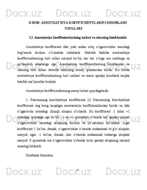 II BOB: ASSOTSIATSIYA KOEFFITSIENTLARINI HISOBLASH
USULLARI
2.1 Assotsiatsiya koeffitsientlarining turlari va ularning hisoblanishi
Assotsiatsiya   koeffitsienti   ikki   yoki   undan   ortiq   o’zgaruvchilar   orasidagi
bog’lanish   kuchini   o’lchashda   ishlatiladi.   Statistik   tahlilda   assotsiatsiya
koeffitsientlarining   turli   xillari   mavjud   bo’lib,   har   biri   o’ziga   xos   usullarga   va
qo’llanilish   sohalariga   ega.   Assotsiatsiya   koeffitsientlarining   hisoblanishi   va
ularning   turli   xillari   statistik   tahlilning   asosiy   qismlaridan   biridir.   Bu   bobda
assotsiatsiya   koeffitsientlarining   turli   usullari   va   ularni   qanday   hisoblash   haqida
batafsil ma’lumotlar beriladi.
Assotsiatsiya koeffitsientlarining asosiy turlari quyidagilardir:
1.   Pearsonning   korrelyatsiya   koeffitsienti   (r)   Pearsonning   korrelyatsiya
koeffitsienti   eng   keng   tarqalgan   assotsiatsiya   koeffitsientlaridan   biridir   va   ikki
o’zgaruvchi   orasidagi   chiziqli   aloqani   o’lchaydi.   Bu   koeffitsient   -1   bilan   +1
orasidagi   qiymatga   ega   bo’lib,   -1   va   +1   qiymatlari   o’rtasida   har   qanday   qiymat
o’zgaruvchilar   orasidagi   aloqaning   kuchini   va   yo’nalishini   ko’rsatadi.   Agar
koeffitsient   1   bo’lsa,   demak,   o’zgaruvchilar   o’rtasida   mukammal   to’g’ri   aloqalar
mavjud,   agar   -1   bo’lsa,   demak,   ular   o’rtasida   mukammal   teskariga   aloqalar
mavjud.   0   qiymatida   esa   o’zgaruvchilar   o’rtasida   hech   qanday   aloqaning   mavjud
emasligi bildiradi.
Hisoblash formulasi:
15 