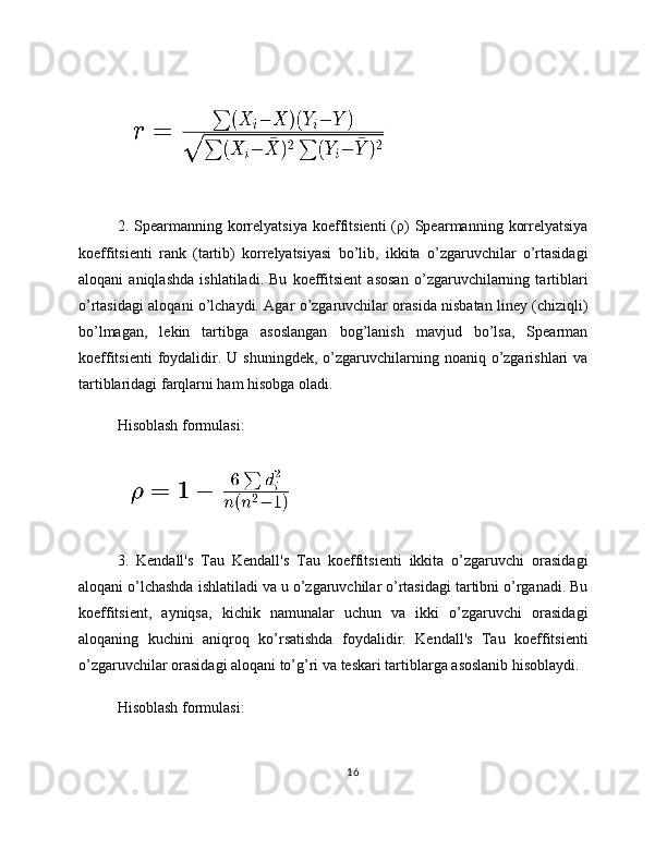 2.  Spearmanning   korrelyatsiya  koeffitsienti  (ρ)  Spearmanning  korrelyatsiya
koeffitsienti   rank   (tartib)   korrelyatsiyasi   bo’lib,   ikkita   o’zgaruvchilar   o’rtasidagi
aloqani   aniqlashda   ishlatiladi.   Bu   koeffitsient   asosan   o’zgaruvchilarning   tartiblari
o’rtasidagi aloqani o’lchaydi. Agar o’zgaruvchilar orasida nisbatan liney (chiziqli)
bo’lmagan,   lekin   tartibga   asoslangan   bog’lanish   mavjud   bo’lsa,   Spearman
koeffitsienti   foydalidir. U  shuningdek,  o’zgaruvchilarning  noaniq o’zgarishlari  va
tartiblaridagi farqlarni ham hisobga oladi.
Hisoblash formulasi:
3.   Kendall's   Tau   Kendall's   Tau   koeffitsienti   ikkita   o’zgaruvchi   orasidagi
aloqani o’lchashda ishlatiladi va u o’zgaruvchilar o’rtasidagi tartibni o’rganadi. Bu
koeffitsient,   ayniqsa,   kichik   namunalar   uchun   va   ikki   o’zgaruvchi   orasidagi
aloqaning   kuchini   aniqroq   ko’rsatishda   foydalidir.   Kendall's   Tau   koeffitsienti
o’zgaruvchilar orasidagi aloqani to’g’ri va teskari tartiblarga asoslanib hisoblaydi.
Hisoblash formulasi:
16 