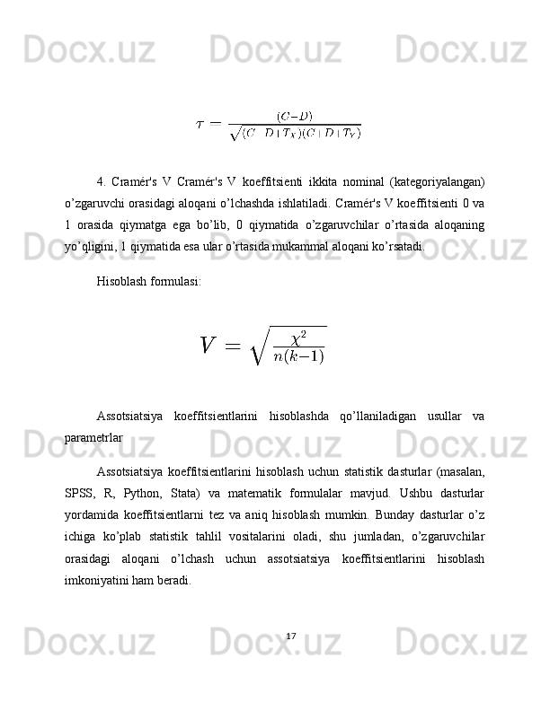 4.   Cramér's   V   Cramér's   V   koeffitsienti   ikkita   nominal   (kategoriyalangan)
o’zgaruvchi orasidagi aloqani o’lchashda ishlatiladi. Cramér's V koeffitsienti 0 va
1   orasida   qiymatga   ega   bo’lib,   0   qiymatida   o’zgaruvchilar   o’rtasida   aloqaning
yo’qligini, 1 qiymatida esa ular o’rtasida mukammal aloqani ko’rsatadi.
Hisoblash formulasi:
Assotsiatsiya   koeffitsientlarini   hisoblashda   qo’llaniladigan   usullar   va
parametrlar
Assotsiatsiya   koeffitsientlarini   hisoblash   uchun   statistik   dasturlar   (masalan,
SPSS,   R,   Python,   Stata)   va   matematik   formulalar   mavjud.   Ushbu   dasturlar
yordamida   koeffitsientlarni   tez   va   aniq   hisoblash   mumkin.   Bunday   dasturlar   o’z
ichiga   ko’plab   statistik   tahlil   vositalarini   oladi,   shu   jumladan,   o’zgaruvchilar
orasidagi   aloqani   o’lchash   uchun   assotsiatsiya   koeffitsientlarini   hisoblash
imkoniyatini ham beradi.
17 