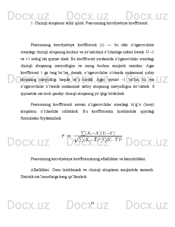 1. Chiziqli aloqalarni tahlil qilish: Pearsonning korrelyatsiya koeffitsienti
Pearsonning   korrelyatsiya   koeffitsienti   (r)   —   bu   ikki   o’zgaruvchilar
orasidagi chiziqli aloqaning kuchini va yo’nalishini o’lchashga imkon beradi. U –1
va +1 oralig’ida qiymat oladi. Bu koeffitsient yordamida o’zgaruvchilar orasidagi
chiziqli   aloqaning   mavjudligini   va   uning   kuchini   aniqlash   mumkin.   Agar
koeffitsient   1   ga   teng   bo’lsa,   demak,   o’zgaruvchilar   o’rtasida   mukammal   ijobiy
aloqaning   mavjudligi   haqida   so’z   boradi.   Agar   qiymat   –1   bo’lsa,   bu   esa
o’zgaruvchilar   o’rtasida   mukammal   salbiy   aloqaning   mavjudligini   ko’rsatadi.   0
qiymatida esa hech qanday chiziqli aloqaning yo’qligi bildiriladi.
Pearsonning   koeffitsienti   asosan   o’zgaruvchilar   orasidagi   to’g’ri   (liney)
aloqalarni   o’lchashda   ishlatiladi.   Bu   koeffitsientni   hisoblashda   quyidagi
formuladan foydalaniladi:
Pearsonning korrelyatsiya koeffitsientining afzalliklari va kamchiliklari:
Afzalliklari:   Oson   hisoblanadi   va   chiziqli   aloqalarni   aniqlashda   samarali.
Statistik ma’lumotlarga keng qo’llaniladi.
19 