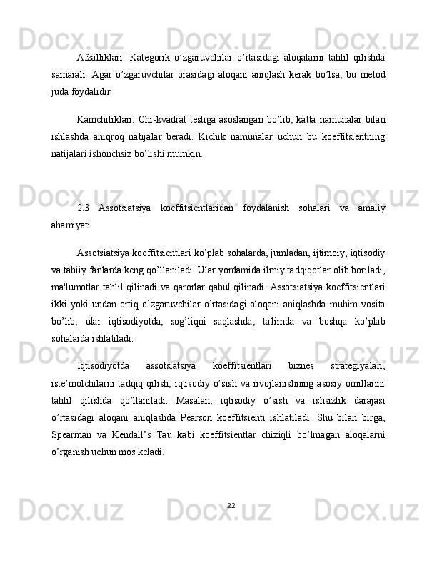 Afzalliklari:   Kategorik   o’zgaruvchilar   o’rtasidagi   aloqalarni   tahlil   qilishda
samarali.   Agar   o’zgaruvchilar   orasidagi   aloqani   aniqlash   kerak   bo’lsa,   bu   metod
juda foydalidir
Kamchiliklari:   Chi-kvadrat  testiga  asoslangan  bo’lib, katta  namunalar  bilan
ishlashda   aniqroq   natijalar   beradi.   Kichik   namunalar   uchun   bu   koeffitsientning
natijalari ishonchsiz bo’lishi mumkin.
2.3   Assotsiatsiya   koeffitsientlaridan   foydalanish   sohalari   va   amaliy
ahamiyati
Assotsiatsiya koeffitsientlari ko’plab sohalarda, jumladan, ijtimoiy, iqtisodiy
va tabiiy fanlarda keng qo’llaniladi. Ular yordamida ilmiy tadqiqotlar olib boriladi,
ma'lumotlar tahlil qilinadi va qarorlar qabul qilinadi. Assotsiatsiya  koeffitsientlari
ikki   yoki   undan  ortiq  o’zgaruvchilar  o’rtasidagi  aloqani  aniqlashda  muhim   vosita
bo’lib,   ular   iqtisodiyotda,   sog’liqni   saqlashda,   ta'limda   va   boshqa   ko’plab
sohalarda ishlatiladi.
Iqtisodiyotda   assotsiatsiya   koeffitsientlari   biznes   strategiyalari,
iste’molchilarni  tadqiq qilish, iqtisodiy o’sish  va rivojlanishning asosiy omillarini
tahlil   qilishda   qo’llaniladi.   Masalan,   iqtisodiy   o’sish   va   ishsizlik   darajasi
o’rtasidagi   aloqani   aniqlashda   Pearson   koeffitsienti   ishlatiladi.   Shu   bilan   birga,
Spearman   va   Kendall’s   Tau   kabi   koeffitsientlar   chiziqli   bo’lmagan   aloqalarni
o’rganish uchun mos keladi.
22 