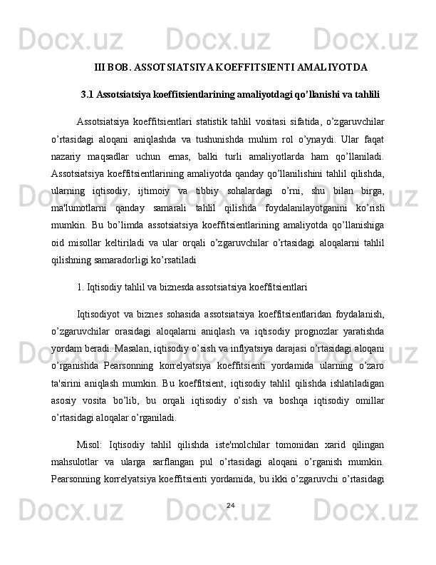 III BOB. ASSOTSIATSIYA KOEFFITSIENTI AMALIYOTDA
3.1 Assotsiatsiya koeffitsientlarining amaliyotdagi qo’llanishi va tahlili
Assotsiatsiya   koeffitsientlari   statistik   tahlil   vositasi   sifatida,   o’zgaruvchilar
o’rtasidagi   aloqani   aniqlashda   va   tushunishda   muhim   rol   o’ynaydi.   Ular   faqat
nazariy   maqsadlar   uchun   emas,   balki   turli   amaliyotlarda   ham   qo’llaniladi.
Assotsiatsiya  koeffitsientlarining amaliyotda qanday qo’llanilishini  tahlil  qilishda,
ularning   iqtisodiy,   ijtimoiy   va   tibbiy   sohalardagi   o’rni,   shu   bilan   birga,
ma'lumotlarni   qanday   samarali   tahlil   qilishda   foydalanilayotganini   ko’rish
mumkin.   Bu   bo’limda   assotsiatsiya   koeffitsientlarining   amaliyotda   qo’llanishiga
oid   misollar   keltiriladi   va   ular   orqali   o’zgaruvchilar   o’rtasidagi   aloqalarni   tahlil
qilishning samaradorligi ko’rsatiladi
1. Iqtisodiy tahlil va biznesda assotsiatsiya koeffitsientlari
Iqtisodiyot   va   biznes   sohasida   assotsiatsiya   koeffitsientlaridan   foydalanish,
o’zgaruvchilar   orasidagi   aloqalarni   aniqlash   va   iqtisodiy   prognozlar   yaratishda
yordam beradi. Masalan, iqtisodiy o’sish va inflyatsiya darajasi o’rtasidagi aloqani
o’rganishda   Pearsonning   korrelyatsiya   koeffitsienti   yordamida   ularning   o’zaro
ta'sirini   aniqlash   mumkin.   Bu   koeffitsient,   iqtisodiy   tahlil   qilishda   ishlatiladigan
asosiy   vosita   bo’lib,   bu   orqali   iqtisodiy   o’sish   va   boshqa   iqtisodiy   omillar
o’rtasidagi aloqalar o’rganiladi.
Misol:   Iqtisodiy   tahlil   qilishda   iste'molchilar   tomonidan   xarid   qilingan
mahsulotlar   va   ularga   sarflangan   pul   o’rtasidagi   aloqani   o’rganish   mumkin.
Pearsonning korrelyatsiya koeffitsienti yordamida, bu ikki o’zgaruvchi o’rtasidagi
24 