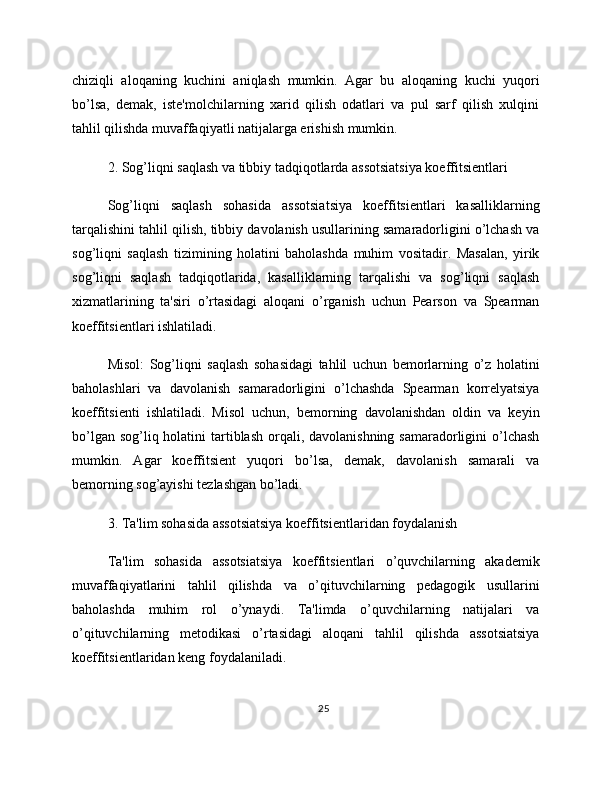chiziqli   aloqaning   kuchini   aniqlash   mumkin.   Agar   bu   aloqaning   kuchi   yuqori
bo’lsa,   demak,   iste'molchilarning   xarid   qilish   odatlari   va   pul   sarf   qilish   xulqini
tahlil qilishda muvaffaqiyatli natijalarga erishish mumkin.
2. Sog’liqni saqlash va tibbiy tadqiqotlarda assotsiatsiya koeffitsientlari
Sog’liqni   saqlash   sohasida   assotsiatsiya   koeffitsientlari   kasalliklarning
tarqalishini tahlil qilish, tibbiy davolanish usullarining samaradorligini o’lchash va
sog’liqni   saqlash   tizimining   holatini   baholashda   muhim   vositadir.   Masalan,   yirik
sog’liqni   saqlash   tadqiqotlarida,   kasalliklarning   tarqalishi   va   sog’liqni   saqlash
xizmatlarining   ta'siri   o’rtasidagi   aloqani   o’rganish   uchun   Pearson   va   Spearman
koeffitsientlari ishlatiladi.
Misol:   Sog’liqni   saqlash   sohasidagi   tahlil   uchun   bemorlarning   o’z   holatini
baholashlari   va   davolanish   samaradorligini   o’lchashda   Spearman   korrelyatsiya
koeffitsienti   ishlatiladi.   Misol   uchun,   bemorning   davolanishdan   oldin   va   keyin
bo’lgan sog’liq holatini  tartiblash orqali, davolanishning samaradorligini  o’lchash
mumkin.   Agar   koeffitsient   yuqori   bo’lsa,   demak,   davolanish   samarali   va
bemorning sog’ayishi tezlashgan bo’ladi.
3. Ta'lim sohasida assotsiatsiya koeffitsientlaridan foydalanish
Ta'lim   sohasida   assotsiatsiya   koeffitsientlari   o’quvchilarning   akademik
muvaffaqiyatlarini   tahlil   qilishda   va   o’qituvchilarning   pedagogik   usullarini
baholashda   muhim   rol   o’ynaydi.   Ta'limda   o’quvchilarning   natijalari   va
o’qituvchilarning   metodikasi   o’rtasidagi   aloqani   tahlil   qilishda   assotsiatsiya
koeffitsientlaridan keng foydalaniladi.
25 