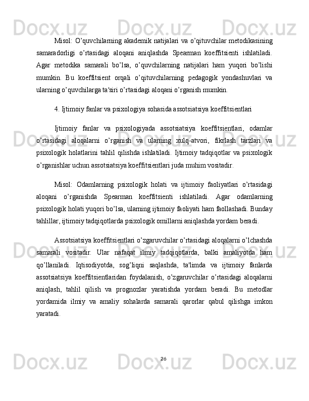 Misol: O’quvchilarning akademik natijalari va o’qituvchilar metodikasining
samaradorligi   o’rtasidagi   aloqani   aniqlashda   Spearman   koeffitsienti   ishlatiladi.
Agar   metodika   samarali   bo’lsa,   o’quvchilarning   natijalari   ham   yuqori   bo’lishi
mumkin.   Bu   koeffitsient   orqali   o’qituvchilarning   pedagogik   yondashuvlari   va
ularning o’quvchilarga ta'siri o’rtasidagi aloqani o’rganish mumkin.
4. Ijtimoiy fanlar va psixologiya sohasida assotsiatsiya koeffitsientlari
Ijtimoiy   fanlar   va   psixologiyada   assotsiatsiya   koeffitsientlari,   odamlar
o’rtasidagi   aloqalarni   o’rganish   va   ularning   xulq-atvori,   fikrlash   tarzlari   va
psixologik   holatlarini   tahlil   qilishda   ishlatiladi.   Ijtimoiy   tadqiqotlar   va   psixologik
o’rganishlar uchun assotsiatsiya koeffitsientlari juda muhim vositadir.
Misol:   Odamlarning   psixologik   holati   va   ijtimoiy   faoliyatlari   o’rtasidagi
aloqani   o’rganishda   Spearman   koeffitsienti   ishlatiladi.   Agar   odamlarning
psixologik holati yuqori bo’lsa, ularning ijtimoiy faoliyati ham faollashadi. Bunday
tahlillar, ijtimoiy tadqiqotlarda psixologik omillarni aniqlashda yordam beradi.
Assotsiatsiya koeffitsientlari o’zgaruvchilar o’rtasidagi aloqalarni o’lchashda
samarali   vositadir.   Ular   nafaqat   ilmiy   tadqiqotlarda,   balki   amaliyotda   ham
qo’llaniladi.   Iqtisodiyotda,   sog’liqni   saqlashda,   ta'limda   va   ijtimoiy   fanlarda
assotsiatsiya   koeffitsientlaridan   foydalanish,   o’zgaruvchilar   o’rtasidagi   aloqalarni
aniqlash,   tahlil   qilish   va   prognozlar   yaratishda   yordam   beradi.   Bu   metodlar
yordamida   ilmiy   va   amaliy   sohalarda   samarali   qarorlar   qabul   qilishga   imkon
yaratadi.
26 