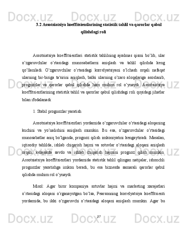 3.2 Assotsiatsiya koeffitsientlarining statistik tahlil va qarorlar qabul
qilishdagi roli
Assotsiatsiya   koeffitsientlari   statistik   tahlilning   ajralmas   qismi   bo’lib,   ular
o’zgaruvchilar   o’rtasidagi   munosabatlarni   aniqlash   va   tahlil   qilishda   keng
qo’llaniladi.   O’zgaruvchilar   o’rtasidagi   korrelyatsiyani   o’lchash   orqali   nafaqat
ularning   bir-biriga   ta'sirini   aniqlash,   balki   ularning   o’zaro   aloqalariga   asoslanib,
prognozlar   va   qarorlar   qabul   qilishda   ham   muhim   rol   o’ynaydi.   Assotsiatsiya
koeffitsientlarining statistik tahlil va qarorlar qabul qilishdagi roli quyidagi jihatlar
bilan ifodalanadi:
1. Stabil prognozlar yaratish
Assotsiatsiya koeffitsientlari yordamida o’zgaruvchilar o’rtasidagi aloqaning
kuchini   va   yo’nalishini   aniqlash   mumkin.   Bu   esa,   o’zgaruvchilar   o’rtasidagi
munosabatlar   aniq   bo’lganda,   prognoz   qilish   imkoniyatini   kengaytiradi.   Masalan,
iqtisodiy   tahlilda,   ishlab   chiqarish   hajmi   va   sotuvlar   o’rtasidagi   aloqani   aniqlash
orqali,   kelajakda   savdo   va   ishlab   chiqarish   hajmini   prognoz   qilish   mumkin.
Assotsiatsiya koeffitsientlari yordamida statistik tahlil qilingan natijalar, ishonchli
prognozlar   yaratishga   imkon   beradi,   bu   esa   biznesda   samarali   qarorlar   qabul
qilishda muhim rol o’ynaydi.
Misol:   Agar   biror   kompaniya   sotuvlar   hajmi   va   marketing   xarajatlari
o’rtasidagi   aloqani   o’rganayotgan   bo’lsa,   Pearsonning   korrelyatsiya   koeffitsienti
yordamida,   bu   ikki   o’zgaruvchi   o’rtasidagi   aloqani   aniqlash   mumkin.   Agar   bu
27 