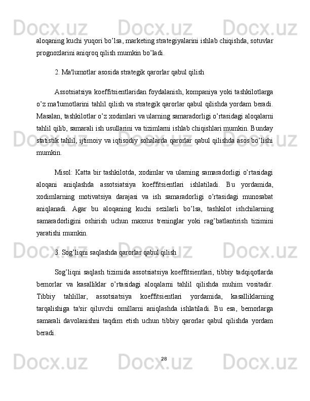 aloqaning kuchi yuqori bo’lsa, marketing strategiyalarini ishlab chiqishda, sotuvlar
prognozlarini aniqroq qilish mumkin bo’ladi.
2. Ma'lumotlar asosida strategik qarorlar qabul qilish
Assotsiatsiya  koeffitsientlaridan foydalanish, kompaniya yoki tashkilotlarga
o’z ma'lumotlarini tahlil qilish va strategik qarorlar qabul qilishda yordam beradi.
Masalan, tashkilotlar o’z xodimlari va ularning samaradorligi o’rtasidagi aloqalarni
tahlil qilib, samarali ish usullarini va tizimlarni ishlab chiqishlari mumkin. Bunday
statistik tahlil, ijtimoiy va iqtisodiy sohalarda qarorlar qabul qilishda asos bo’lishi
mumkin.
Misol:  Katta bir tashkilotda, xodimlar va ularning samaradorligi o’rtasidagi
aloqani   aniqlashda   assotsiatsiya   koeffitsientlari   ishlatiladi.   Bu   yordamida,
xodimlarning   motivatsiya   darajasi   va   ish   samaradorligi   o’rtasidagi   munosabat
aniqlanadi.   Agar   bu   aloqaning   kuchi   sezilarli   bo’lsa,   tashkilot   ishchilarning
samaradorligini   oshirish   uchun   maxsus   treninglar   yoki   rag’batlantirish   tizimini
yaratishi mumkin.
3. Sog’liqni saqlashda qarorlar qabul qilish
Sog’liqni   saqlash   tizimida   assotsiatsiya   koeffitsientlari,   tibbiy   tadqiqotlarda
bemorlar   va   kasalliklar   o’rtasidagi   aloqalarni   tahlil   qilishda   muhim   vositadir.
Tibbiy   tahlillar,   assotsiatsiya   koeffitsientlari   yordamida,   kasalliklarning
tarqalishiga   ta'sir   qiluvchi   omillarni   aniqlashda   ishlatiladi.   Bu   esa,   bemorlarga
samarali   davolanishni   taqdim   etish   uchun   tibbiy   qarorlar   qabul   qilishda   yordam
beradi.
28 