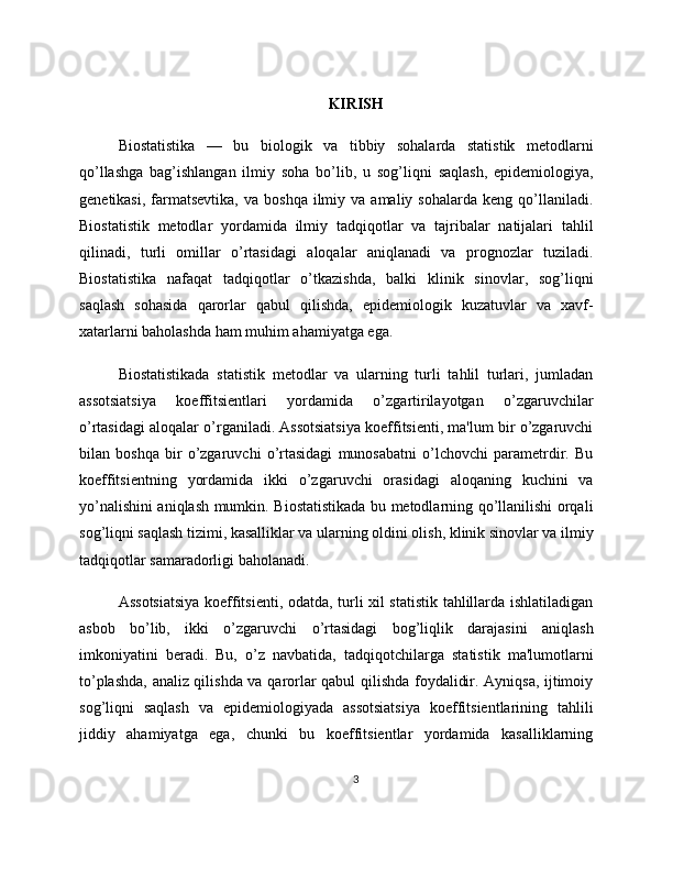 KIRISH
Biostatistika   —   bu   biologik   va   tibbiy   sohalarda   statistik   metodlarni
qo’llashga   bag’ishlangan   ilmiy   soha   bo’lib,   u   sog’liqni   saqlash,   epidemiologiya,
genetikasi,   farmatsevtika,   va  boshqa  ilmiy  va  amaliy  sohalarda   keng  qo’llaniladi.
Biostatistik   metodlar   yordamida   ilmiy   tadqiqotlar   va   tajribalar   natijalari   tahlil
qilinadi,   turli   omillar   o’rtasidagi   aloqalar   aniqlanadi   va   prognozlar   tuziladi.
Biostatistika   nafaqat   tadqiqotlar   o’tkazishda,   balki   klinik   sinovlar,   sog’liqni
saqlash   sohasida   qarorlar   qabul   qilishda,   epidemiologik   kuzatuvlar   va   xavf-
xatarlarni baholashda ham muhim ahamiyatga ega.
Biostatistikada   statistik   metodlar   va   ularning   turli   tahlil   turlari,   jumladan
assotsiatsiya   koeffitsientlari   yordamida   o’zgartirilayotgan   o’zgaruvchilar
o’rtasidagi aloqalar o’rganiladi. Assotsiatsiya koeffitsienti, ma'lum bir o’zgaruvchi
bilan   boshqa   bir   o’zgaruvchi   o’rtasidagi   munosabatni   o’lchovchi   parametrdir.   Bu
koeffitsientning   yordamida   ikki   o’zgaruvchi   orasidagi   aloqaning   kuchini   va
yo’nalishini aniqlash mumkin. Biostatistikada bu metodlarning qo’llanilishi orqali
sog’liqni saqlash tizimi, kasalliklar va ularning oldini olish, klinik sinovlar va ilmiy
tadqiqotlar samaradorligi baholanadi.
Assotsiatsiya koeffitsienti, odatda, turli xil statistik tahlillarda ishlatiladigan
asbob   bo’lib,   ikki   o’zgaruvchi   o’rtasidagi   bog’liqlik   darajasini   aniqlash
imkoniyatini   beradi.   Bu,   o’z   navbatida,   tadqiqotchilarga   statistik   ma'lumotlarni
to’plashda, analiz qilishda va qarorlar qabul qilishda foydalidir. Ayniqsa, ijtimoiy
sog’liqni   saqlash   va   epidemiologiyada   assotsiatsiya   koeffitsientlarining   tahlili
jiddiy   ahamiyatga   ega,   chunki   bu   koeffitsientlar   yordamida   kasalliklarning
3 