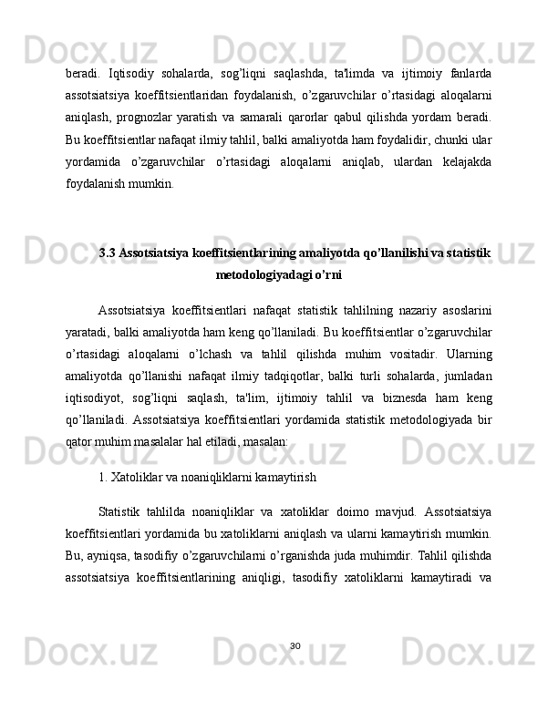 beradi.   Iqtisodiy   sohalarda,   sog’liqni   saqlashda,   ta'limda   va   ijtimoiy   fanlarda
assotsiatsiya   koeffitsientlaridan   foydalanish,   o’zgaruvchilar   o’rtasidagi   aloqalarni
aniqlash,   prognozlar   yaratish   va   samarali   qarorlar   qabul   qilishda   yordam   beradi.
Bu koeffitsientlar nafaqat ilmiy tahlil, balki amaliyotda ham foydalidir, chunki ular
yordamida   o’zgaruvchilar   o’rtasidagi   aloqalarni   aniqlab,   ulardan   kelajakda
foydalanish mumkin.
3.3 Assotsiatsiya koeffitsientlarining amaliyotda qo’llanilishi va statistik
metodologiyadagi o’rni
Assotsiatsiya   koeffitsientlari   nafaqat   statistik   tahlilning   nazariy   asoslarini
yaratadi, balki amaliyotda ham keng qo’llaniladi. Bu koeffitsientlar o’zgaruvchilar
o’rtasidagi   aloqalarni   o’lchash   va   tahlil   qilishda   muhim   vositadir.   Ularning
amaliyotda   qo’llanishi   nafaqat   ilmiy   tadqiqotlar,   balki   turli   sohalarda,   jumladan
iqtisodiyot,   sog’liqni   saqlash,   ta'lim,   ijtimoiy   tahlil   va   biznesda   ham   keng
qo’llaniladi.   Assotsiatsiya   koeffitsientlari   yordamida   statistik   metodologiyada   bir
qator muhim masalalar hal etiladi, masalan:
1. Xatoliklar va noaniqliklarni kamaytirish
Statistik   tahlilda   noaniqliklar   va   xatoliklar   doimo   mavjud.   Assotsiatsiya
koeffitsientlari yordamida bu xatoliklarni aniqlash va ularni kamaytirish mumkin.
Bu, ayniqsa, tasodifiy o’zgaruvchilarni o’rganishda juda muhimdir. Tahlil qilishda
assotsiatsiya   koeffitsientlarining   aniqligi,   tasodifiy   xatoliklarni   kamaytiradi   va
30 