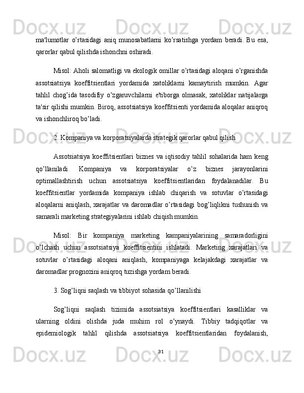 ma'lumotlar   o’rtasidagi   aniq   munosabatlarni   ko’rsatishga   yordam   beradi.   Bu   esa,
qarorlar qabul qilishda ishonchni oshiradi.
Misol: Aholi salomatligi va ekologik omillar o’rtasidagi aloqani o’rganishda
assotsiatsiya   koeffitsientlari   yordamida   xatoliklarni   kamaytirish   mumkin.   Agar
tahlil   chog’ida   tasodifiy   o’zgaruvchilarni   e'tiborga   olmasak,   xatoliklar   natijalarga
ta'sir qilishi mumkin. Biroq, assotsiatsiya koeffitsienti yordamida aloqalar aniqroq
va ishonchliroq bo’ladi.
2. Kompaniya va korporatsiyalarda strategik qarorlar qabul qilish
Assotsiatsiya   koeffitsientlari   biznes   va   iqtisodiy   tahlil   sohalarida   ham   keng
qo’llaniladi.   Kompaniya   va   korporatsiyalar   o’z   biznes   jarayonlarini
optimallashtirish   uchun   assotsiatsiya   koeffitsientlaridan   foydalanadilar.   Bu
koeffitsientlar   yordamida   kompaniya   ishlab   chiqarish   va   sotuvlar   o’rtasidagi
aloqalarni  aniqlash, xarajatlar  va daromadlar  o’rtasidagi  bog’liqlikni  tushunish  va
samarali marketing strategiyalarini ishlab chiqish mumkin.
Misol:   Bir   kompaniya   marketing   kampaniyalarining   samaradorligini
o’lchash   uchun   assotsiatsiya   koeffitsientini   ishlatadi.   Marketing   xarajatlari   va
sotuvlar   o’rtasidagi   aloqani   aniqlash,   kompaniyaga   kelajakdagi   xarajatlar   va
daromadlar prognozini aniqroq tuzishga yordam beradi.
3. Sog’liqni saqlash va tibbiyot sohasida qo’llanilishi
Sog’liqni   saqlash   tizimida   assotsiatsiya   koeffitsientlari   kasalliklar   va
ularning   oldini   olishda   juda   muhim   rol   o’ynaydi.   Tibbiy   tadqiqotlar   va
epidemiologik   tahlil   qilishda   assotsiatsiya   koeffitsientlaridan   foydalanish,
31 