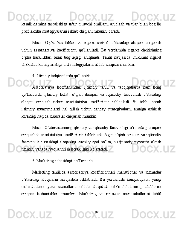 kasalliklarning  tarqalishiga   ta'sir   qiluvchi   omillarni   aniqlash   va   ular   bilan   bog’liq
profilaktika strategiyalarini ishlab chiqish imkonini beradi.
Misol:   O’pka   kasalliklari   va   sigaret   chekish   o’rtasidagi   aloqani   o’rganish
uchun   assotsiatsiya   koeffitsienti   qo’llaniladi.   Bu   yordamida   sigaret   chekishning
o’pka   kasalliklari   bilan   bog’liqligi   aniqlandi.   Tahlil   natijasida,   hukumat   sigaret
chekishni kamaytirishga oid strategiyalarni ishlab chiqishi mumkin.
4. Ijtimoiy tadqiqotlarda qo’llanish
Assotsiatsiya   koeffitsientlari   ijtimoiy   tahlil   va   tadqiqotlarda   ham   keng
qo’llaniladi.   Ijtimoiy   holat,   o’qish   darajasi   va   iqtisodiy   farovonlik   o’rtasidagi
aloqani   aniqlash   uchun   assotsiatsiya   koeffitsienti   ishlatiladi.   Bu   tahlil   orqali
ijtimoiy   muammolarni   hal   qilish   uchun   qanday   strategiyalarni   amalga   oshirish
kerakligi haqida xulosalar chiqarish mumkin.
Misol: O’zbekistonning ijtimoiy va iqtisodiy farovonligi o’rtasidagi aloqani
aniqlashda   assotsiatsiya   koeffitsienti   ishlatiladi.   Agar   o’qish   darajasi   va   iqtisodiy
farovonlik o’rtasidagi  aloqaning kuchi  yuqori  bo’lsa,  bu ijtimoiy siyosatda  o’qish
tizimini yanada rivojlantirish kerakligini ko’rsatadi.
5. Marketing sohasidagi qo’llanilish
Marketing   tahlilida   assotsiatsiya   koeffitsientlari   mahsulotlar   va   xizmatlar
o’rtasidagi   aloqalarni   aniqlashda   ishlatiladi.   Bu   yordamida   kompaniyalar   yangi
mahsulotlarni   yoki   xizmatlarni   ishlab   chiqishda   iste'molchilarning   talablarini
aniqroq   tushunishlari   mumkin.   Marketing   va   mijozlar   munosabatlarini   tahlil
32 