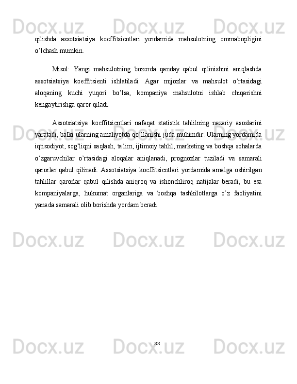 qilishda   assotsiatsiya   koeffitsientlari   yordamida   mahsulotning   ommabopligini
o’lchash mumkin.
Misol:   Yangi   mahsulotning   bozorda   qanday   qabul   qilinishini   aniqlashda
assotsiatsiya   koeffitsienti   ishlatiladi.   Agar   mijozlar   va   mahsulot   o’rtasidagi
aloqaning   kuchi   yuqori   bo’lsa,   kompaniya   mahsulotni   ishlab   chiqarishni
kengaytirishga qaror qiladi.
Assotsiatsiya   koeffitsientlari   nafaqat   statistik   tahlilning   nazariy   asoslarini
yaratadi, balki ularning amaliyotda qo’llanishi juda muhimdir. Ularning yordamida
iqtisodiyot, sog’liqni saqlash, ta'lim, ijtimoiy tahlil, marketing va boshqa sohalarda
o’zgaruvchilar   o’rtasidagi   aloqalar   aniqlanadi,   prognozlar   tuziladi   va   samarali
qarorlar qabul qilinadi. Assotsiatsiya  koeffitsientlari  yordamida amalga oshirilgan
tahlillar   qarorlar   qabul   qilishda   aniqroq   va   ishonchliroq   natijalar   beradi,   bu   esa
kompaniyalarga,   hukumat   organlariga   va   boshqa   tashkilotlarga   o’z   faoliyatini
yanada samarali olib borishda yordam beradi.
33 