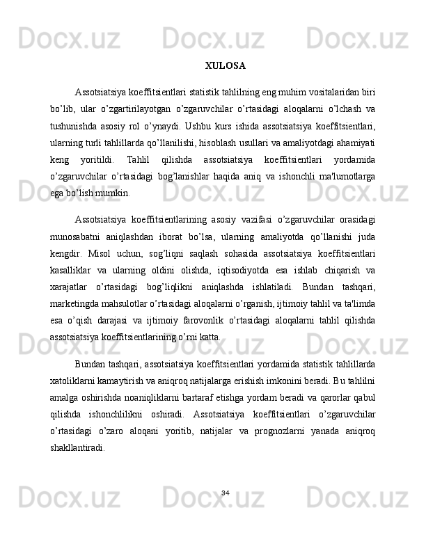 XULOSA
Assotsiatsiya koeffitsientlari statistik tahlilning eng muhim vositalaridan biri
bo’lib,   ular   o’zgartirilayotgan   o’zgaruvchilar   o’rtasidagi   aloqalarni   o’lchash   va
tushunishda   asosiy   rol   o’ynaydi.   Ushbu   kurs   ishida   assotsiatsiya   koeffitsientlari,
ularning turli tahlillarda qo’llanilishi, hisoblash usullari va amaliyotdagi ahamiyati
keng   yoritildi.   Tahlil   qilishda   assotsiatsiya   koeffitsientlari   yordamida
o’zgaruvchilar   o’rtasidagi   bog’lanishlar   haqida   aniq   va   ishonchli   ma'lumotlarga
ega bo’lish mumkin.
Assotsiatsiya   koeffitsientlarining   asosiy   vazifasi   o’zgaruvchilar   orasidagi
munosabatni   aniqlashdan   iborat   bo’lsa,   ularning   amaliyotda   qo’llanishi   juda
kengdir.   Misol   uchun,   sog’liqni   saqlash   sohasida   assotsiatsiya   koeffitsientlari
kasalliklar   va   ularning   oldini   olishda,   iqtisodiyotda   esa   ishlab   chiqarish   va
xarajatlar   o’rtasidagi   bog’liqlikni   aniqlashda   ishlatiladi.   Bundan   tashqari,
marketingda mahsulotlar o’rtasidagi aloqalarni o’rganish, ijtimoiy tahlil va ta'limda
esa   o’qish   darajasi   va   ijtimoiy   farovonlik   o’rtasidagi   aloqalarni   tahlil   qilishda
assotsiatsiya koeffitsientlarining o’rni katta.
Bundan tashqari, assotsiatsiya  koeffitsientlari  yordamida statistik tahlillarda
xatoliklarni kamaytirish va aniqroq natijalarga erishish imkonini beradi. Bu tahlilni
amalga oshirishda noaniqliklarni bartaraf etishga yordam beradi va qarorlar qabul
qilishda   ishonchlilikni   oshiradi.   Assotsiatsiya   koeffitsientlari   o’zgaruvchilar
o’rtasidagi   o’zaro   aloqani   yoritib,   natijalar   va   prognozlarni   yanada   aniqroq
shakllantiradi.
34 
