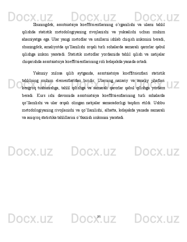 Shuningdek,   assotsiatsiya   koeffitsientlarining   o’rganilishi   va   ularni   tahlil
qilishda   statistik   metodologiyaning   rivojlanishi   va   yuksalishi   uchun   muhim
ahamiyatga  ega.  Ular   yangi  metodlar   va usullarni   ishlab  chiqish  imkonini   beradi,
shuningdek, amaliyotda qo’llanilishi orqali turli sohalarda samarali qarorlar qabul
qilishga   imkon   yaratadi.   Statistik   metodlar   yordamida   tahlil   qilish   va   natijalar
chiqarishda assotsiatsiya koeffitsientlarining roli kelajakda yanada ortadi.
Yakuniy   xulosa   qilib   aytganda,   assotsiatsiya   koeffitsientlari   statistik
tahlilning   muhim   elementlaridan   biridir.   Ularning   nazariy   va   amaliy   jihatlari
kengroq   tushunishga,   tahlil   qilishga   va   samarali   qarorlar   qabul   qilishga   yordam
beradi.   Kurs   ishi   davomida   assotsiatsiya   koeffitsientlarining   turli   sohalarda
qo’llanilishi   va   ular   orqali   olingan   natijalar   samaradorligi   taqdim   etildi.   Ushbu
metodologiyaning   rivojlanishi   va   qo’llanilishi,   albatta,   kelajakda   yanada   samarali
va aniqroq statistika tahlillarini o’tkazish imkonini yaratadi.
35 