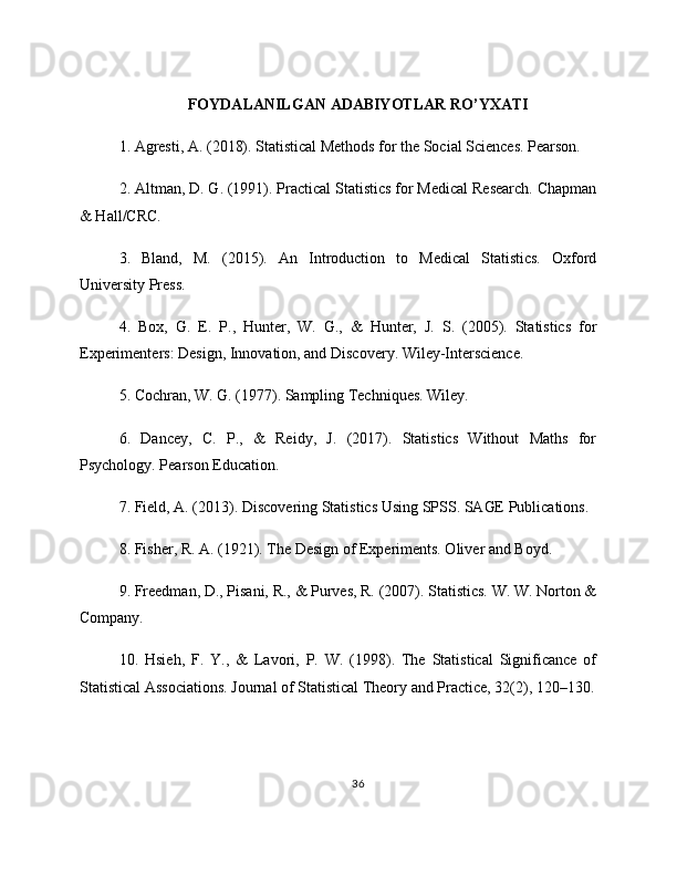 FOYDALANILGAN ADABIYOTLAR RO’YXATI
1. Agresti, A. (2018). Statistical Methods for the Social Sciences. Pearson.
2. Altman, D. G. (1991). Practical Statistics for Medical Research. Chapman
& Hall/CRC.
3.   Bland,   M.   (2015).   An   Introduction   to   Medical   Statistics.   Oxford
University Press.
4.   Box,   G.   E.   P.,   Hunter,   W.   G.,   &   Hunter,   J.   S.   (2005).   Statistics   for
Experimenters: Design, Innovation, and Discovery. Wiley-Interscience.
5. Cochran, W. G. (1977). Sampling Techniques. Wiley.
6.   Dancey,   C.   P.,   &   Reidy,   J.   (2017).   Statistics   Without   Maths   for
Psychology. Pearson Education.
7. Field, A. (2013). Discovering Statistics Using SPSS. SAGE Publications.
8. Fisher, R. A. (1921). The Design of Experiments. Oliver and Boyd.
9. Freedman, D., Pisani, R., & Purves, R. (2007). Statistics. W. W. Norton &
Company.
10.   Hsieh,   F.   Y.,   &   Lavori,   P.   W.   (1998).   The   Statistical   Significance   of
Statistical Associations. Journal of Statistical Theory and Practice, 32(2), 120–130.
36 
