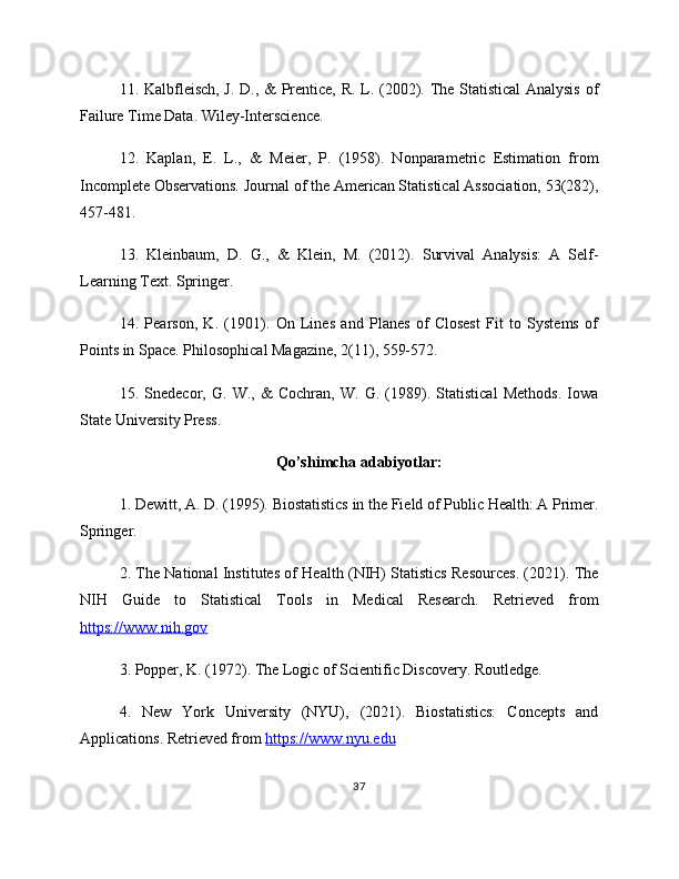 11. Kalbfleisch, J. D., & Prentice, R. L. (2002). The Statistical  Analysis of
Failure Time Data. Wiley-Interscience.
12.   Kaplan,   E.   L.,   &   Meier,   P.   (1958).   Nonparametric   Estimation   from
Incomplete Observations. Journal of the American Statistical Association, 53(282),
457-481.
13.   Kleinbaum,   D.   G.,   &   Klein,   M.   (2012).   Survival   Analysis:   A   Self-
Learning Text. Springer.
14.   Pearson,   K.   (1901).   On   Lines   and   Planes   of   Closest   Fit   to   Systems   of
Points in Space. Philosophical Magazine, 2(11), 559-572.
15.   Snedecor,   G.   W.,   &   Cochran,   W.   G.   (1989).   Statistical   Methods.   Iowa
State University Press.
Qo’shimcha adabiyotlar:
1. Dewitt, A. D. (1995). Biostatistics in the Field of Public Health: A Primer.
Springer. 
2. The National Institutes of Health (NIH) Statistics Resources. (2021). The
NIH   Guide   to   Statistical   Tools   in   Medical   Research.   Retrieved   from
https://www.nih.gov  
3. Popper, K. (1972). The Logic of Scientific Discovery. Routledge. 
4.   New   York   University   (NYU),   (2021).   Biostatistics:   Concepts   and
Applications. Retrieved from  https://www.nyu.edu   
37 
