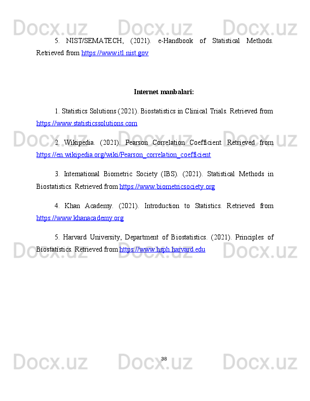 5.   NIST/SEMATECH,   (2021).   e-Handbook   of   Statistical   Methods.
Retrieved from  https://www.itl.nist.gov  
Internet manbalari:
1. Statistics Solutions (2021). Biostatistics in Clinical Trials. Retrieved from
https://www.statisticssolutions.com  
2.   Wikipedia.   (2021).   Pearson   Correlation   Coefficient.   Retrieved   from
https://en.wikipedia.org/wiki/Pearson_correlation_coefficient  
3.   International   Biometric   Society   (IBS).   (2021).   Statistical   Methods   in
Biostatistics. Retrieved from  https://www.biometricsociety.org  
4.   Khan   Academy.   (2021).   Introduction   to   Statistics.   Retrieved   from
https://www.khanacademy.org  
5.   Harvard   University,   Department   of   Biostatistics.   (2021).   Principles   of
Biostatistics. Retrieved from  https://www.hsph.harvard.edu  
38 