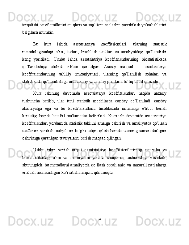tarqalishi, xavf omillarini aniqlash va sog’liqni saqlashni yaxshilash yo’nalishlarini
belgilash mumkin.
Bu   kurs   ishida   assotsiatsiya   koeffitsientlari,   ularning   statistik
metodologiyadagi   o’rni,   turlari,   hisoblash   usullari   va   amaliyotdagi   qo’llanilishi
keng   yoritiladi.   Ushbu   ishda   assotsiatsiya   koeffitsientlarining   biostatistikada
qo’llanilishiga   alohida   e'tibor   qaratilgan.   Asosiy   maqsad   —   assotsiatsiya
koeffitsientlarining   tahliliy   imkoniyatlari,   ularning   qo’llanilish   sohalari   va
statistikada qo’llanilishiga oid nazariy va amaliy jihatlarni to’liq tahlil qilishdir.
Kurs   ishining   davomida   assotsiatsiya   koeffitsientlari   haqida   nazariy
tushuncha   berilib,   ular   turli   statistik   modellarda   qanday   qo’llaniladi,   qanday
ahamiyatga   ega   va   bu   koeffitsientlarni   hisoblashda   nimalarga   e'tibor   berish
kerakligi   haqida   batafsil   ma'lumotlar   keltiriladi.   Kurs   ishi   davomida   assotsiatsiya
koeffitsientlari yordamida statistik tahlilni amalga oshirish va amaliyotda qo’llash
usullarini   yoritish,   natijalarni   to’g’ri   talqin   qilish   hamda   ularning   samaradorligini
oshirishga qaratilgan tavsiyalarni berish maqsad qilingan.
Ushbu   ishni   yozish   orqali   assotsiatsiya   koeffitsientlarining   statistika   va
biostatistikadagi   o’rni   va   ahamiyatini   yanada   chuqurroq   tushunishga   erishiladi,
shuningdek, bu metodlarni amaliyotda qo’llash orqali aniq va samarali natijalarga
erishish mumkinligini ko’rsatish maqsad qilinmoqda.
4 
