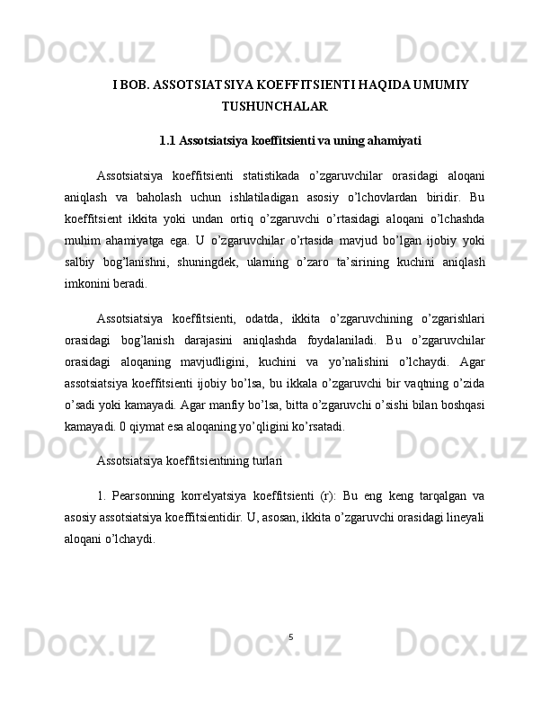 I BOB. ASSOTSIATSIYA KOEFFITSIENTI HAQIDA UMUMIY
TUSHUNCHALAR
1.1 Assotsiatsiya koeffitsienti va uning ahamiyati
Assotsiatsiya   koeffitsienti   statistikada   o’zgaruvchilar   orasidagi   aloqani
aniqlash   va   baholash   uchun   ishlatiladigan   asosiy   o’lchovlardan   biridir.   Bu
koeffitsient   ikkita   yoki   undan   ortiq   o’zgaruvchi   o’rtasidagi   aloqani   o’lchashda
muhim   ahamiyatga   ega.   U   o’zgaruvchilar   o’rtasida   mavjud   bo’lgan   ijobiy   yoki
salbiy   bog’lanishni,   shuningdek,   ularning   o’zaro   ta’sirining   kuchini   aniqlash
imkonini beradi.
Assotsiatsiya   koeffitsienti,   odatda,   ikkita   o’zgaruvchining   o’zgarishlari
orasidagi   bog’lanish   darajasini   aniqlashda   foydalaniladi.   Bu   o’zgaruvchilar
orasidagi   aloqaning   mavjudligini,   kuchini   va   yo’nalishini   o’lchaydi.   Agar
assotsiatsiya   koeffitsienti   ijobiy  bo’lsa,  bu  ikkala   o’zgaruvchi  bir   vaqtning  o’zida
o’sadi yoki kamayadi. Agar manfiy bo’lsa, bitta o’zgaruvchi o’sishi bilan boshqasi
kamayadi. 0 qiymat esa aloqaning yo’qligini ko’rsatadi.
Assotsiatsiya koeffitsientining turlari
1.   Pearsonning   korrelyatsiya   koeffitsienti   (r):   Bu   eng   keng   tarqalgan   va
asosiy assotsiatsiya koeffitsientidir. U, asosan, ikkita o’zgaruvchi orasidagi lineyali
aloqani o’lchaydi.
5 