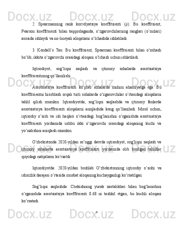 2.   Spearmanning   rank   korrelyatsiya   koeffitsienti   (ρ):   Bu   koeffitsient,
Pearson   koeffitsienti   bilan   taqqoslaganda,   o’zgaruvchilarning   ranglari   (o’rinlari)
asosida ishlaydi va no-lineyali aloqalarni o’lchashda ishlatiladi.
3.   Kendall’s   Tau:   Bu   koeffitsient,   Spearman   koeffitsienti   bilan   o’xshash
bo’lib, ikkita o’zgaruvchi orasidagi aloqani o’lchash uchun ishlatiladi.
Iqtisodiyot,   sog’liqni   saqlash   va   ijtimoiy   sohalarda   assotsiatsiya
koeffitsientining qo’llanilishi
Assotsiatsiya   koeffitsienti   ko’plab   sohalarda   muhim   ahamiyatga   ega.   Bu
koeffitsientni hisoblash orqali turli sohalarda o’zgaruvchilar o’rtasidagi  aloqalarni
tahlil   qilish   mumkin.   Iqtisodiyotda,   sog’liqni   saqlashda   va   ijtimoiy   fanlarda
assotsiatsiya   koeffitsienti   aloqalarni   aniqlashda   keng   qo’llaniladi.   Misol   uchun,
iqtisodiy   o’sish   va   ish   haqlari   o’rtasidagi   bog’lanishni   o’rganishda   assotsiatsiya
koeffitsienti   yordamida   ushbu   ikki   o’zgaruvchi   orasidagi   aloqaning   kuchi   va
yo’nalishini aniqlash mumkin.
O’zbekistonda   2020-yildan   so’nggi   davrda   iqtisodiyot,  sog’liqni   saqlash   va
ijtimoiy   sohalarda   assotsiatsiya   koeffitsienti   yordamida   olib   borilgan   tahlillar
quyidagi natijalarni ko’rsatdi:
Iqtisodiyotda:   2020-yildan   boshlab   O’zbekistonning   iqtisodiy   o’sishi   va
ishsizlik darajasi o’rtasida musbat aloqaning kuchayganligi ko’rsatilgan.
Sog’liqni   saqlashda:   Chekishning   yurak   xastaliklari   bilan   bog’lanishini
o’rganishda   assotsiatsiya   koeffitsienti   0.68   ni   tashkil   etgan,   bu   kuchli   aloqani
ko’rsatadi.
6 